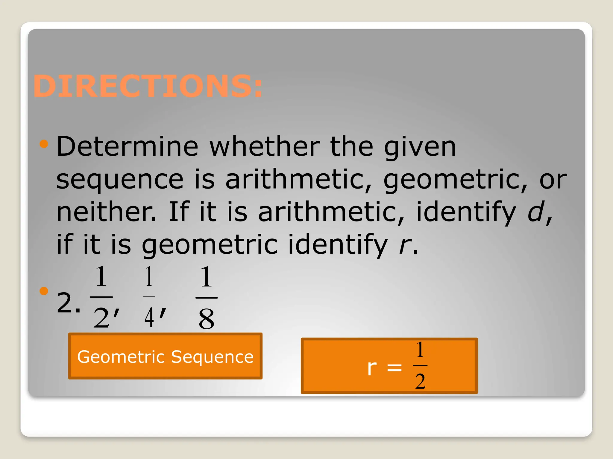 DIRECTIONS:
 Determine whether the given
sequence is arithmetic, geometric, or
neither. If it is arithmetic, identify d,
if it is geometric identify r.

2. , ,
Geometric Sequence
r =
2
1
4
1
8
1
2
1
 