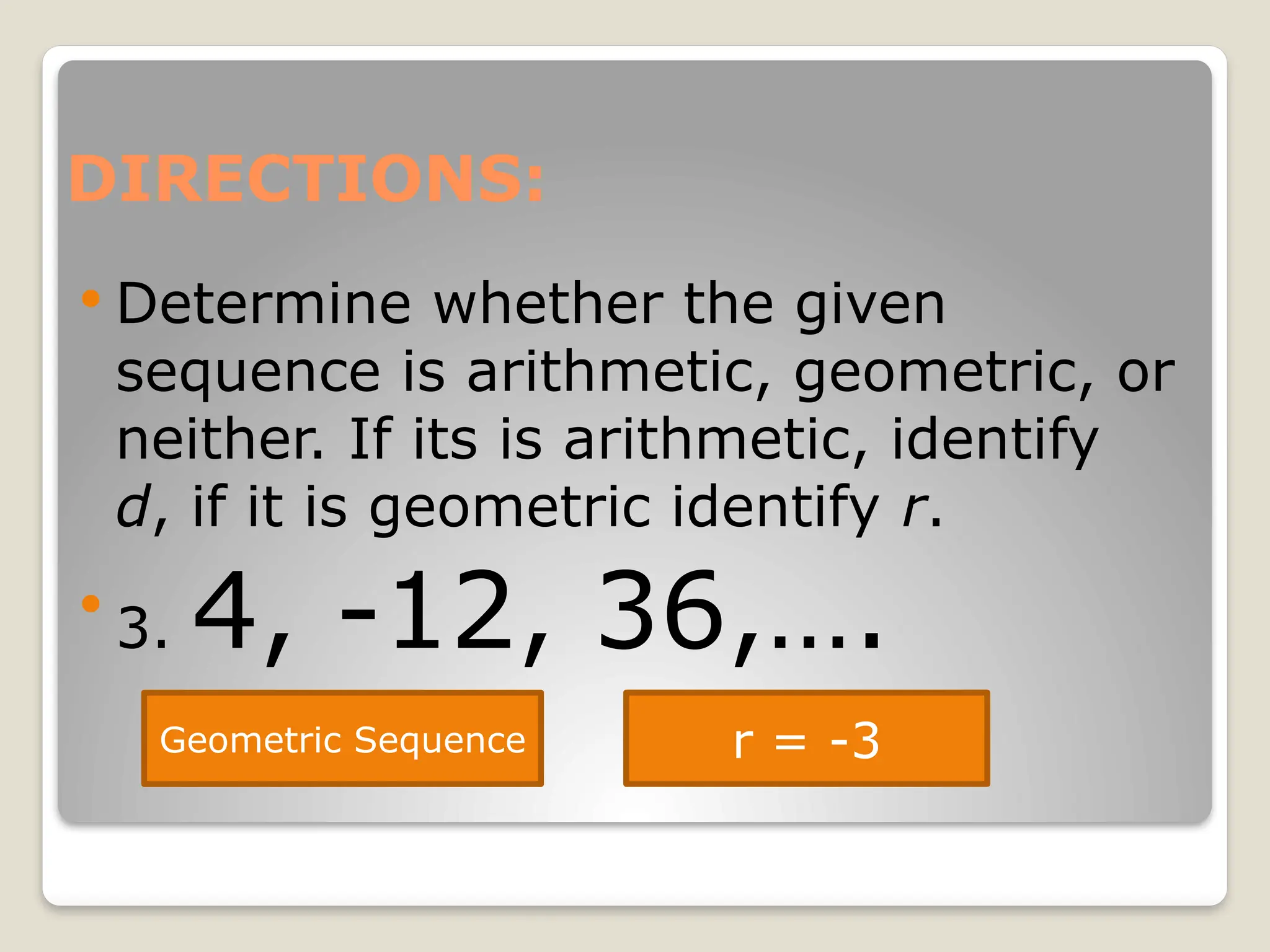 DIRECTIONS:
 Determine whether the given
sequence is arithmetic, geometric, or
neither. If its is arithmetic, identify
d, if it is geometric identify r.

3. 4, -12, 36,….
Geometric Sequence r = -3
 