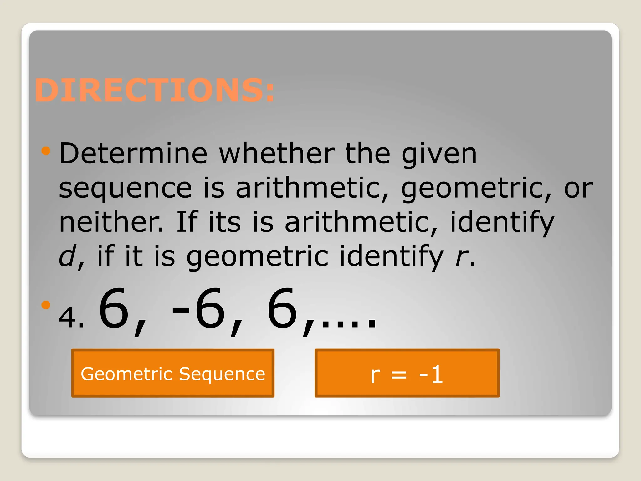 DIRECTIONS:
 Determine whether the given
sequence is arithmetic, geometric, or
neither. If its is arithmetic, identify
d, if it is geometric identify r.

4. 6, -6, 6,….
Geometric Sequence r = -1
 