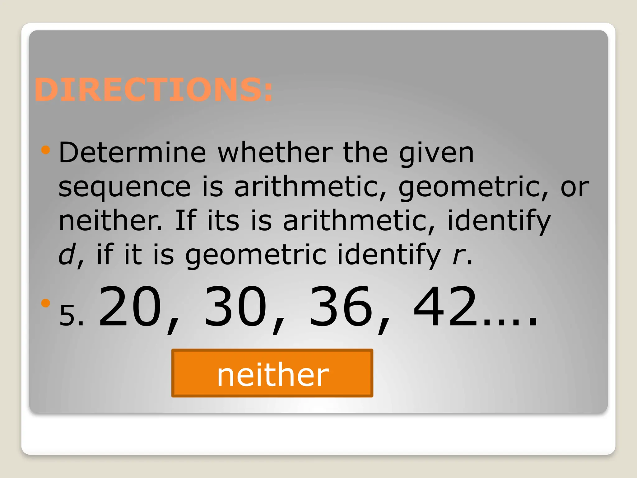 DIRECTIONS:
 Determine whether the given
sequence is arithmetic, geometric, or
neither. If its is arithmetic, identify
d, if it is geometric identify r.

5. 20, 30, 36, 42….
neither
 