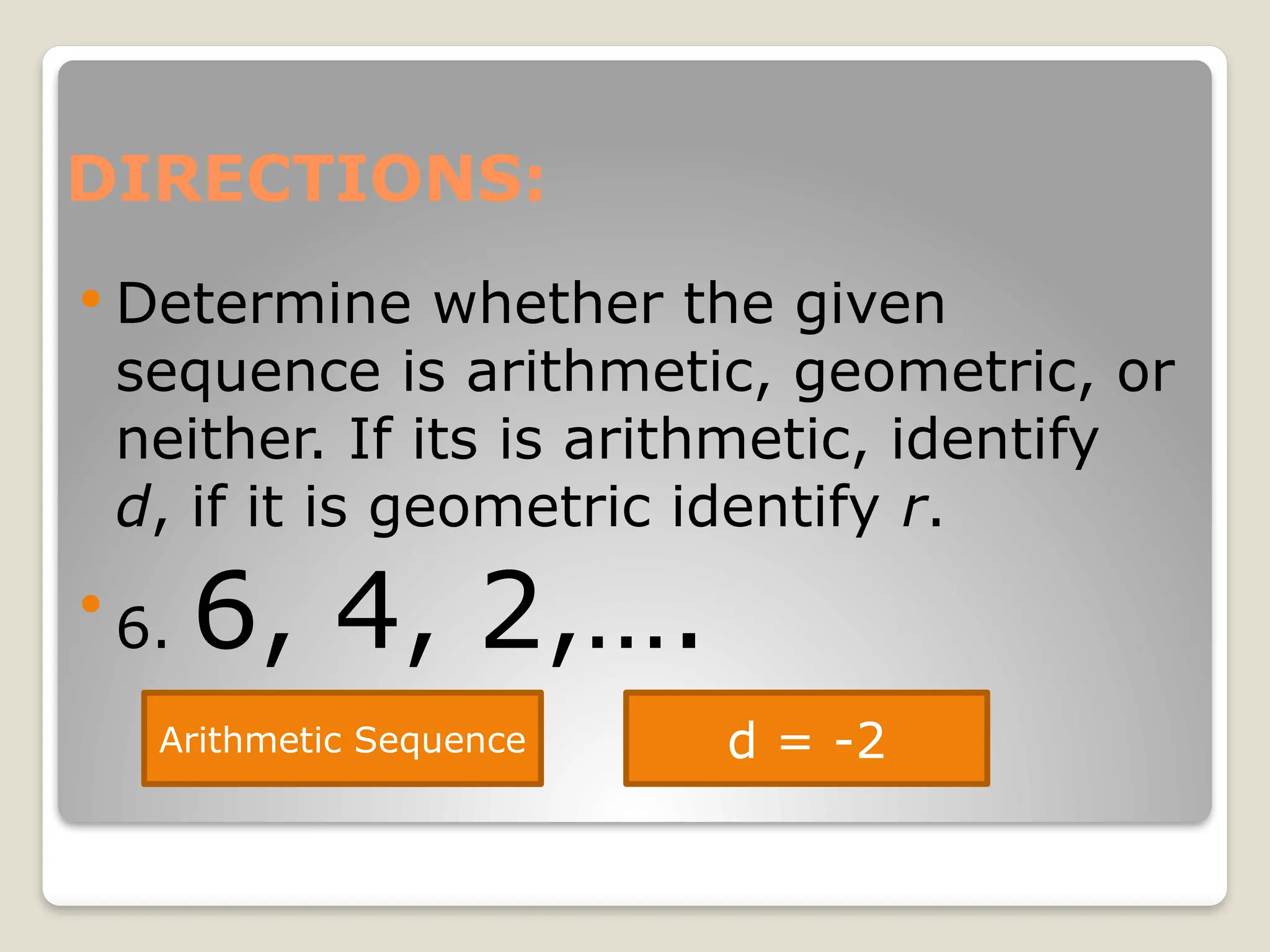 DIRECTIONS:
 Determine whether the given
sequence is arithmetic, geometric, or
neither. If its is arithmetic, identify
d, if it is geometric identify r.

6. 6, 4, 2,….
Arithmetic Sequence d = -2
 