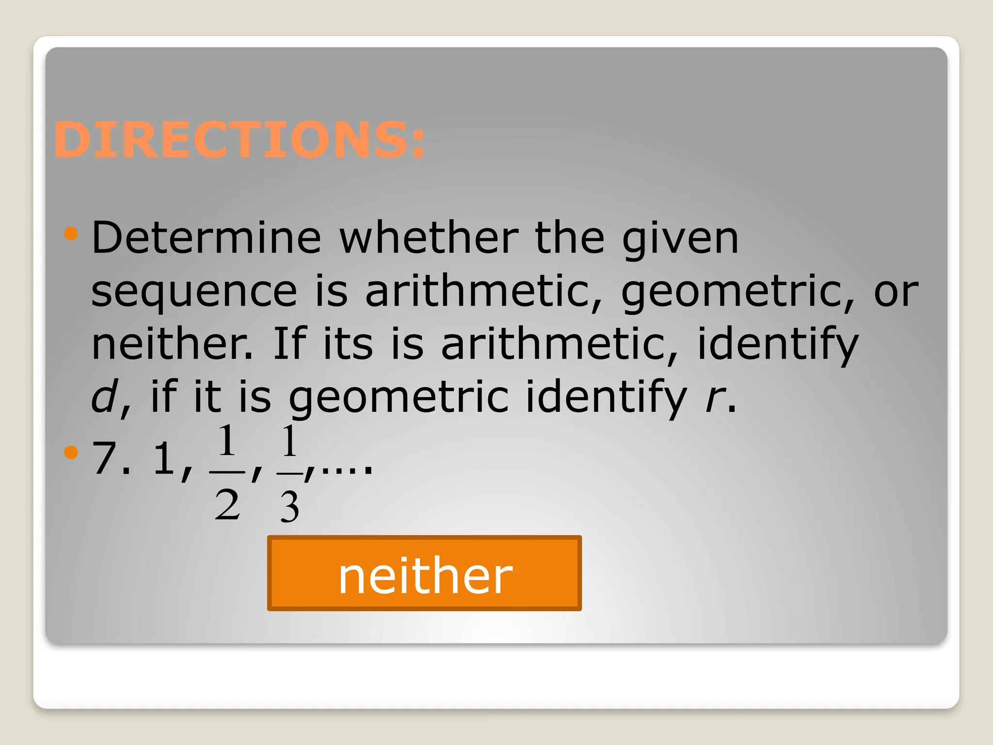 DIRECTIONS:
 Determine whether the given
sequence is arithmetic, geometric, or
neither. If its is arithmetic, identify
d, if it is geometric identify r.
 7. 1, , ,….
neither
2
1
3
1
 