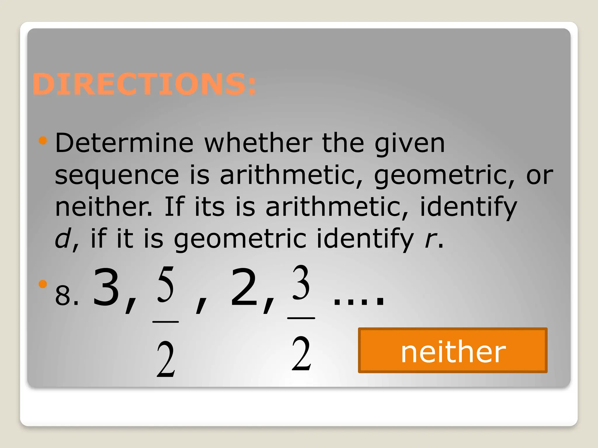 DIRECTIONS:
 Determine whether the given
sequence is arithmetic, geometric, or
neither. If its is arithmetic, identify
d, if it is geometric identify r.

8. 3, , 2, ….
2
5
2
3
neither
 