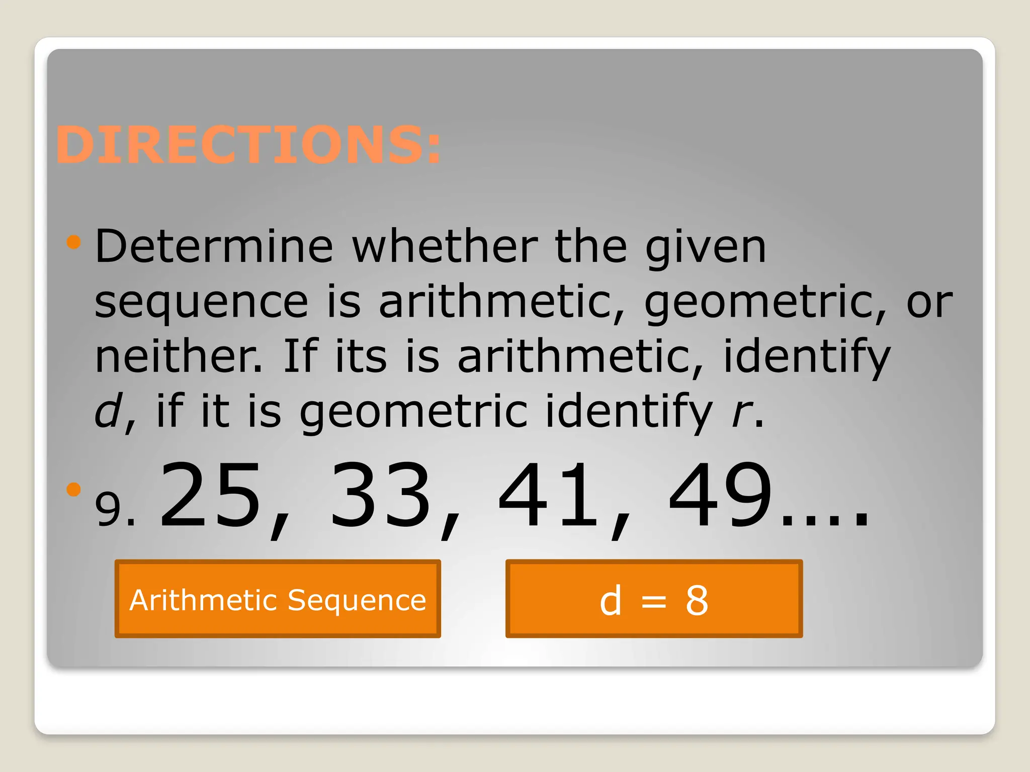 DIRECTIONS:
 Determine whether the given
sequence is arithmetic, geometric, or
neither. If its is arithmetic, identify
d, if it is geometric identify r.

9. 25, 33, 41, 49….
Arithmetic Sequence d = 8
 