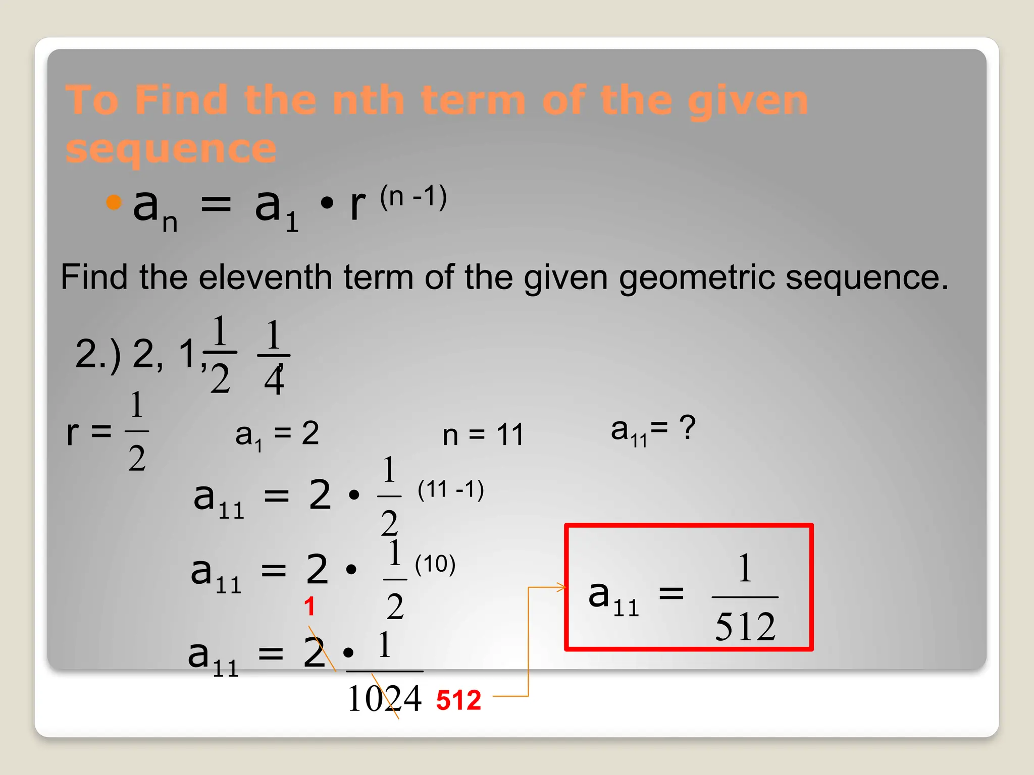 To Find the nth term of the given
sequence
 an = a1 • r (n -1)
Find the eleventh term of the given geometric sequence.
2.) 2, 1, ,
2
1
4
1
r =
2
1
a1 = 2 a11= ?
n = 11
a11 = 2 • (11 -1)
2
1
a11 = 2 • (10)
2
1
a11 = 2 •
1024
1
1
512
a11 =
512
1
 
