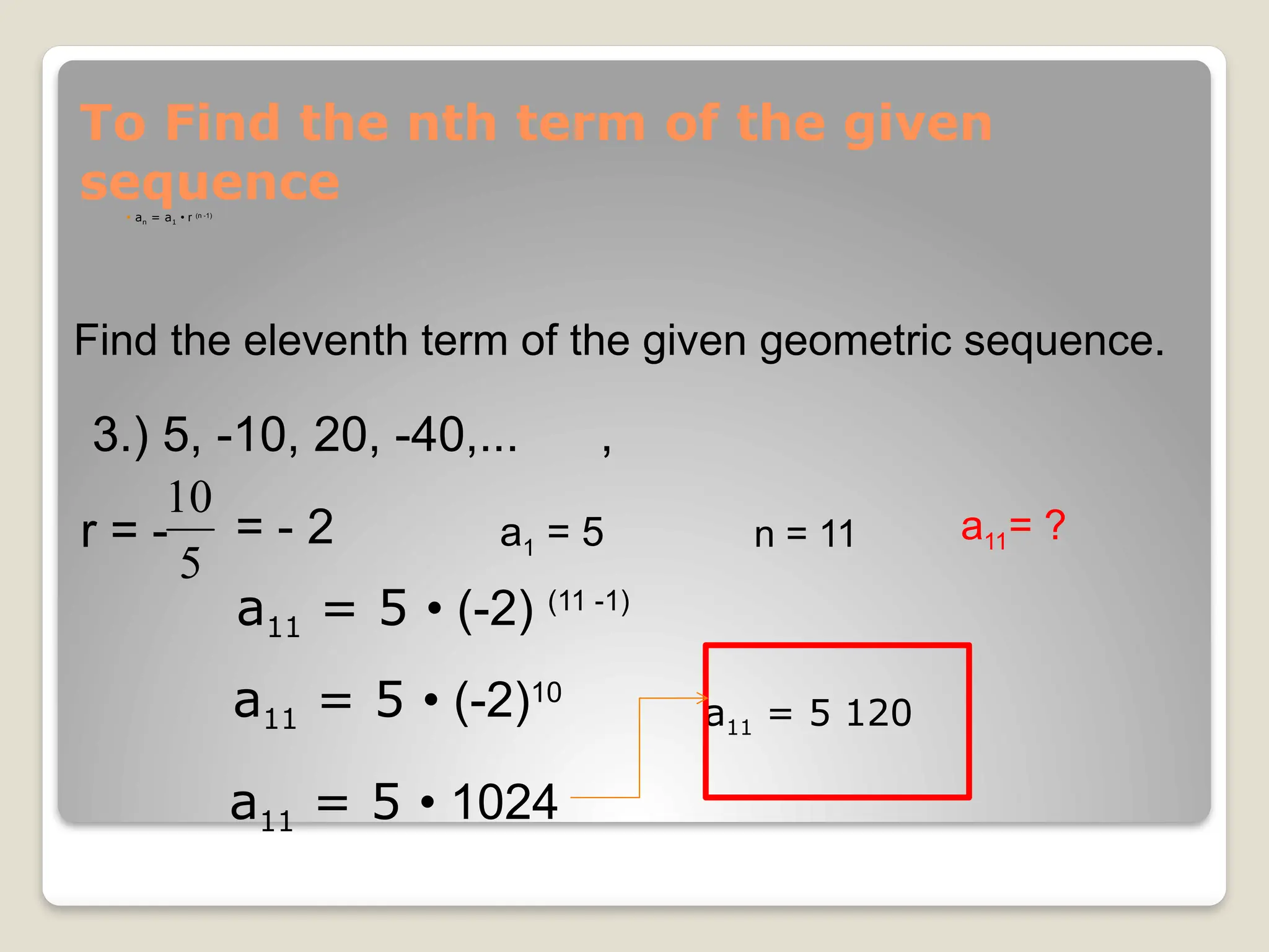 To Find the nth term of the given
sequence
 an = a1 • r (n -1)
Find the eleventh term of the given geometric sequence.
3.) 5, -10, 20, -40,... ,
r = -
5
10
a1 = 5 a11= ?
n = 11
a11 = 5 • (-2) (11 -1)
a11 = 5 • (-2)10
a11 = 5 • 1024
a11 = 5 120
= - 2
 