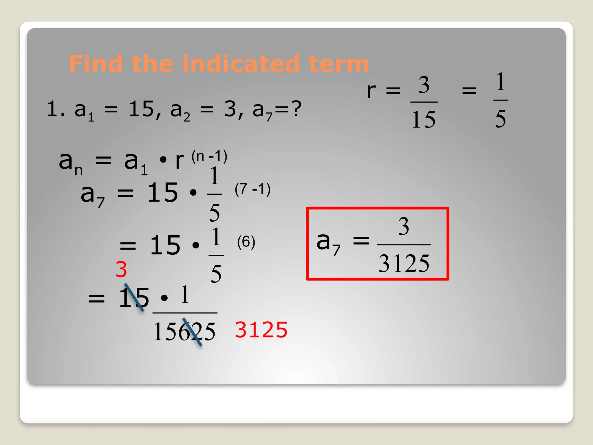 Find the indicated term
1. a1 = 15, a2 = 3, a7=?
an = a1 • r (n -1)
a7 = 15 • (7 -1)
15
3
r = =
5
1
5
1
= 15 • (6)
5
1
= 15 •
15625
1
3125
3
a7 =
3125
3
 