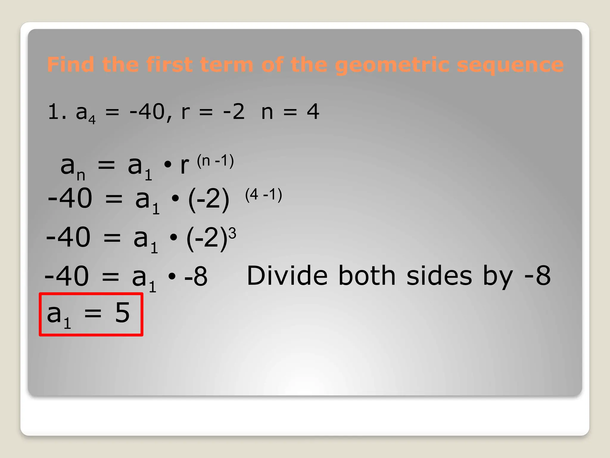 Find the first term of the geometric sequence
1. a4 = -40, r = -2 n = 4
an = a1 • r (n -1)
-40 = a1 • (-2) (4 -1)
-40 = a1 • (-2)3
-40 = a1 • -8 Divide both sides by -8
a1 = 5
 