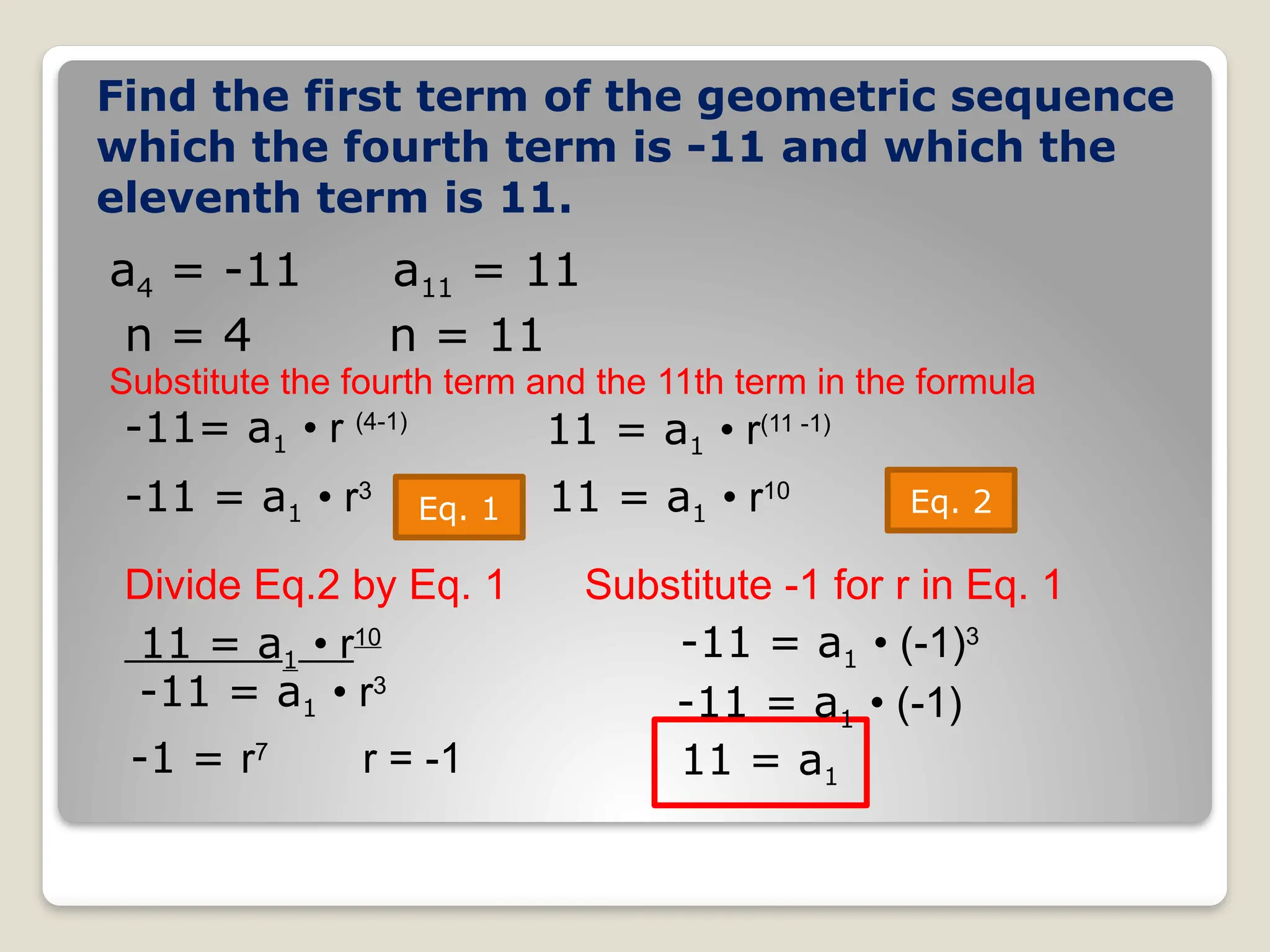Find the first term of the geometric sequence
which the fourth term is -11 and which the
eleventh term is 11.
a4 = -11
-11= a1 • r (4-1)
-11 = a1 • r3
11 = a1 • r10
Substitute the fourth term and the 11th term in the formula
a11 = 11
n = 4 n = 11
Eq. 1 Eq. 2
11 = a1 • r(11 -1)
Divide Eq.2 by Eq. 1
11 = a1 • r10
-11 = a1 • r3
-1 = r7
r = -1
Substitute -1 for r in Eq. 1
-11 = a1 • (-1)3
-11 = a1 • (-1)
11 = a1
 