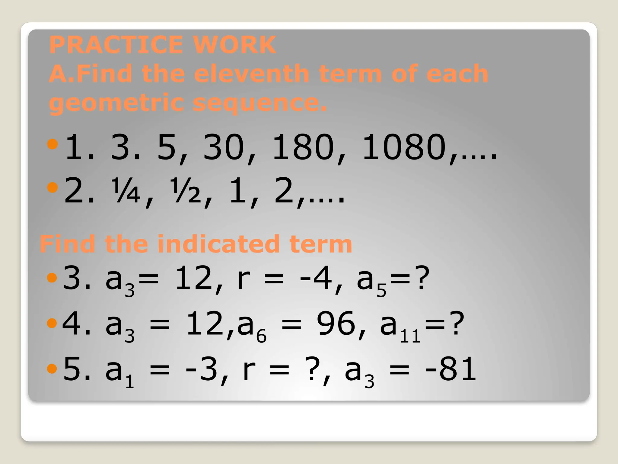 PRACTICE WORK
A.Find the eleventh term of each
geometric sequence.
1. 3. 5, 30, 180, 1080,….
2. ¼, ½, 1, 2,….
Find the indicated term
3. a3= 12, r = -4, a5=?
4. a3 = 12,a6 = 96, a11=?
5. a1 = -3, r = ?, a3 = -81
 