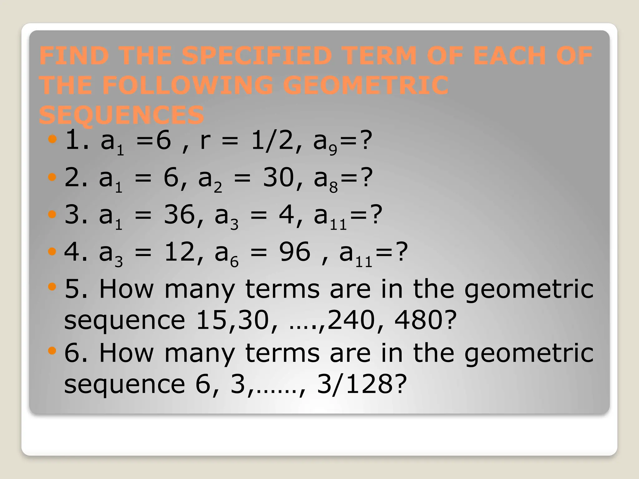 FIND THE SPECIFIED TERM OF EACH OF
THE FOLLOWING GEOMETRIC
SEQUENCES
 1. a1 =6 , r = 1/2, a9=?
 2. a1 = 6, a2 = 30, a8=?
 3. a1 = 36, a3 = 4, a11=?
 4. a3 = 12, a6 = 96 , a11=?
 5. How many terms are in the geometric
sequence 15,30, ….,240, 480?
 6. How many terms are in the geometric
sequence 6, 3,……, 3/128?
 