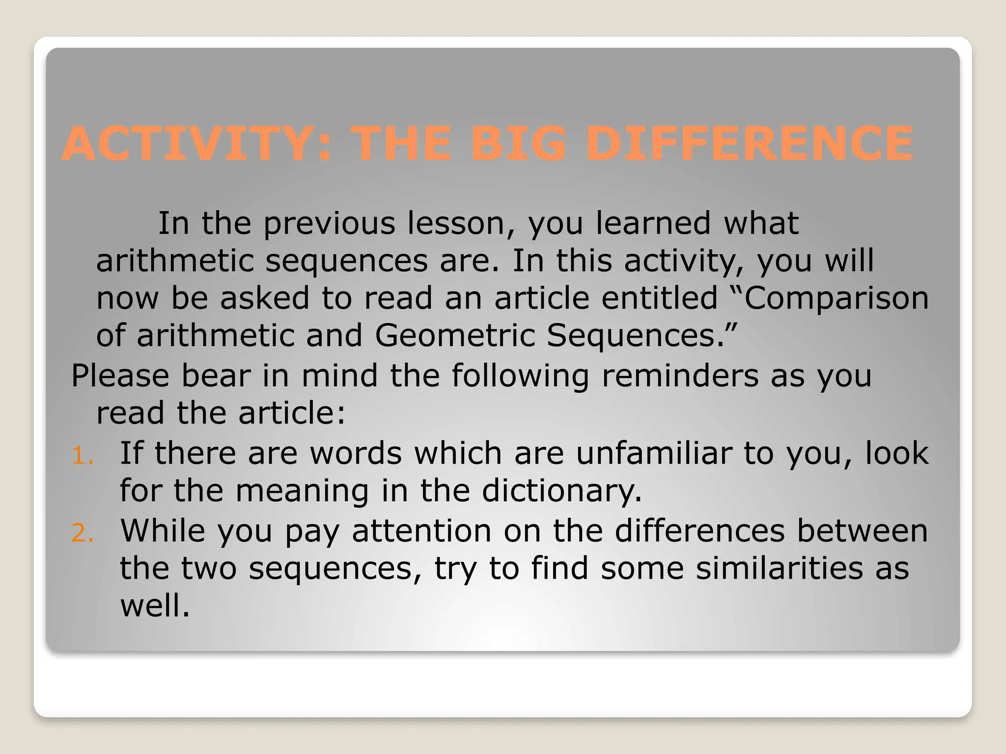 ACTIVITY: THE BIG DIFFERENCE
In the previous lesson, you learned what
arithmetic sequences are. In this activity, you will
now be asked to read an article entitled “Comparison
of arithmetic and Geometric Sequences.”
Please bear in mind the following reminders as you
read the article:
1. If there are words which are unfamiliar to you, look
for the meaning in the dictionary.
2. While you pay attention on the differences between
the two sequences, try to find some similarities as
well.
 