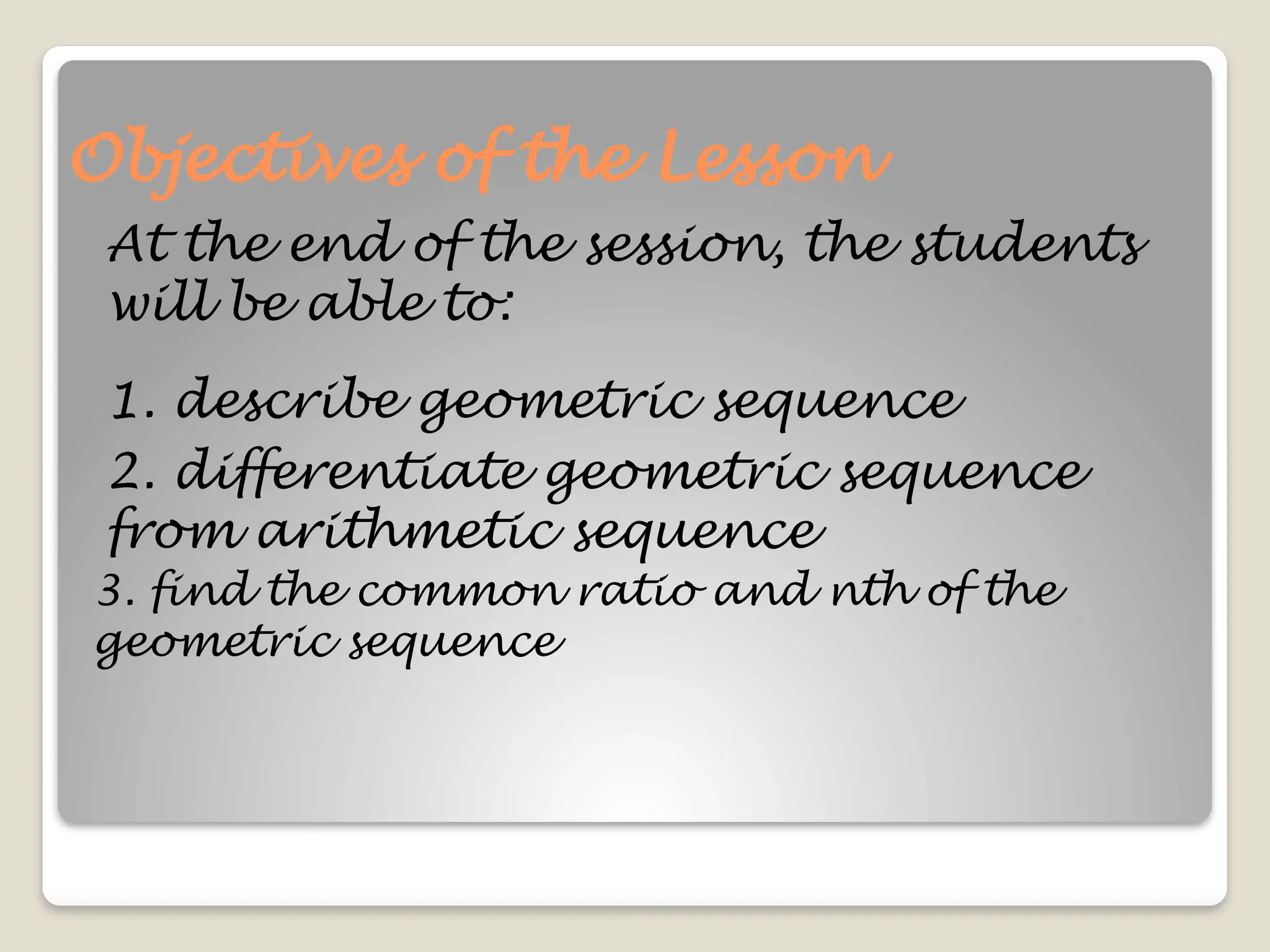 Objectives of the Lesson
At the end of the session, the students
will be able to:
1. describe geometric sequence
2. differentiate geometric sequence
from arithmetic sequence
3. find the common ratio and nth of the
geometric sequence
 