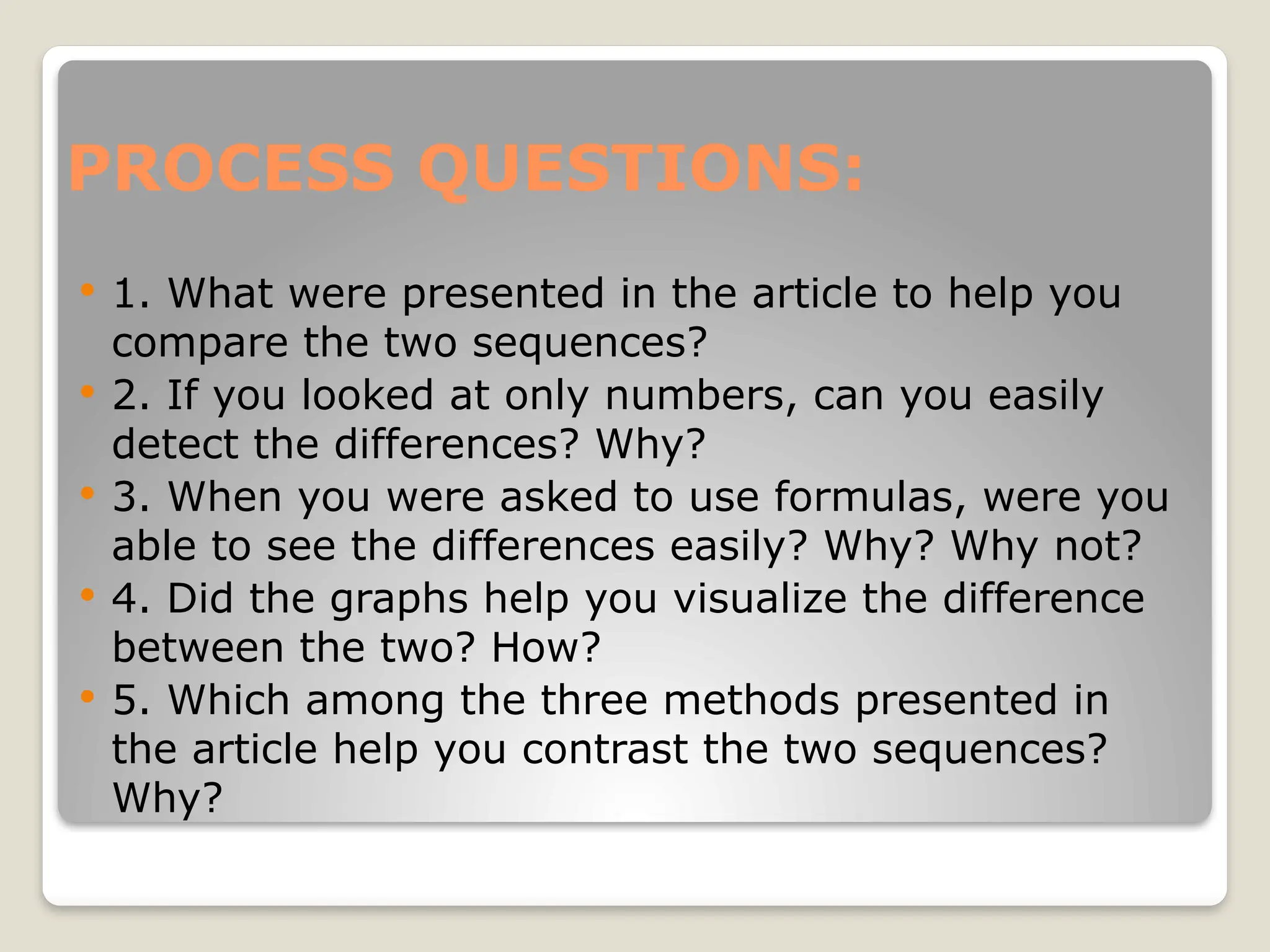 PROCESS QUESTIONS:
 1. What were presented in the article to help you
compare the two sequences?
 2. If you looked at only numbers, can you easily
detect the differences? Why?
 3. When you were asked to use formulas, were you
able to see the differences easily? Why? Why not?
 4. Did the graphs help you visualize the difference
between the two? How?
 5. Which among the three methods presented in
the article help you contrast the two sequences?
Why?
 