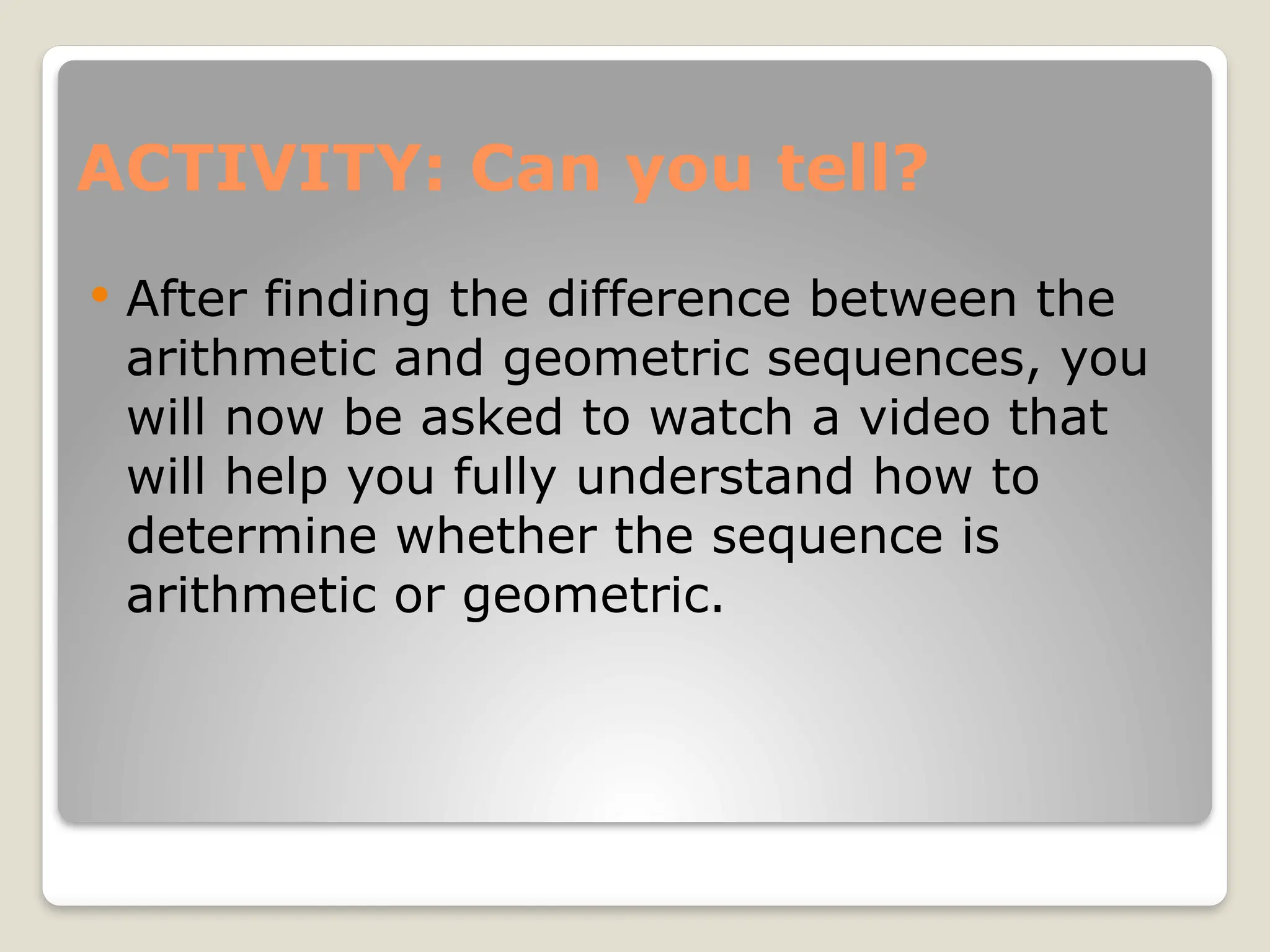 ACTIVITY: Can you tell?
 After finding the difference between the
arithmetic and geometric sequences, you
will now be asked to watch a video that
will help you fully understand how to
determine whether the sequence is
arithmetic or geometric.
 