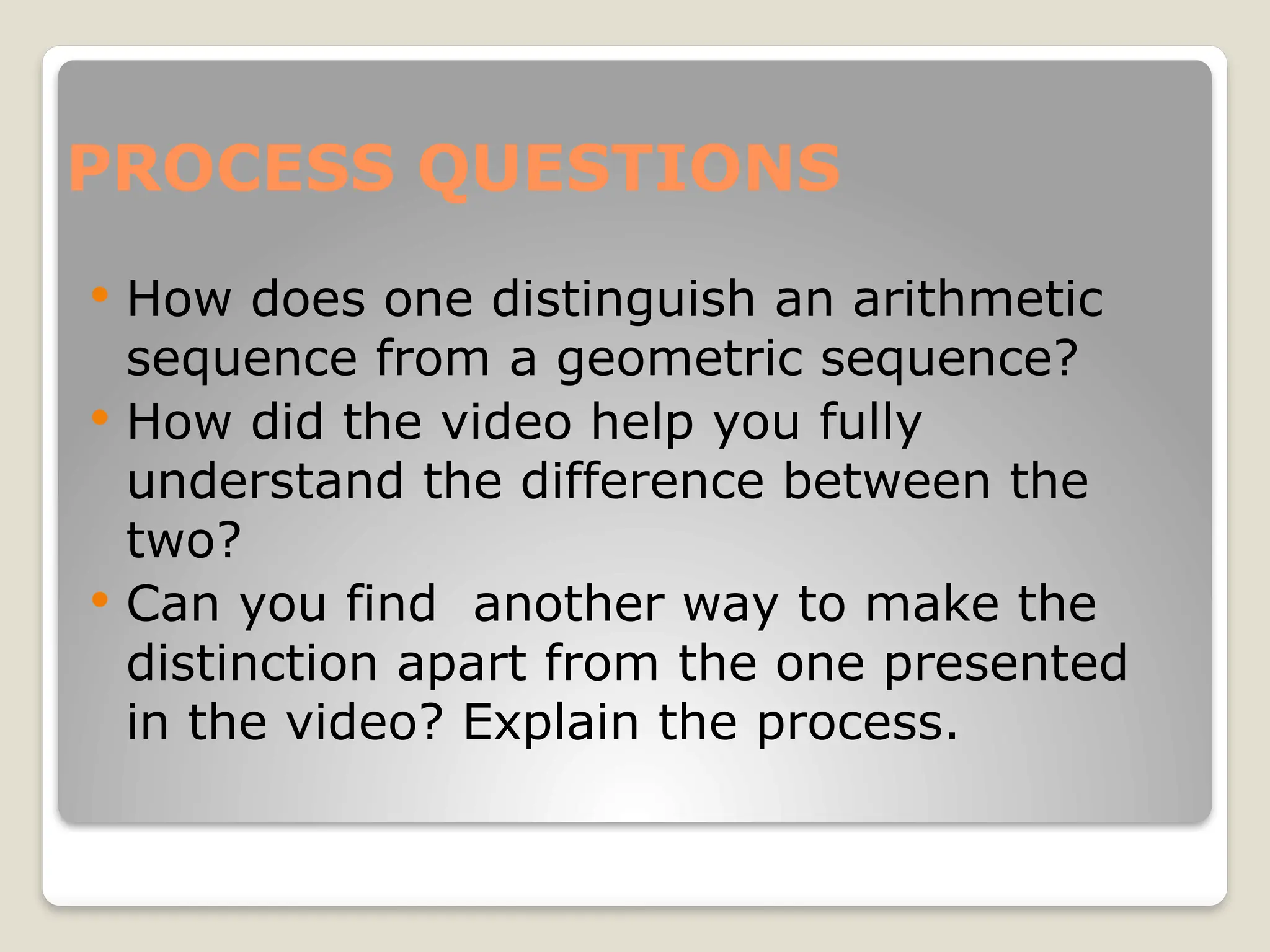 PROCESS QUESTIONS
 How does one distinguish an arithmetic
sequence from a geometric sequence?
 How did the video help you fully
understand the difference between the
two?
 Can you find another way to make the
distinction apart from the one presented
in the video? Explain the process.
 