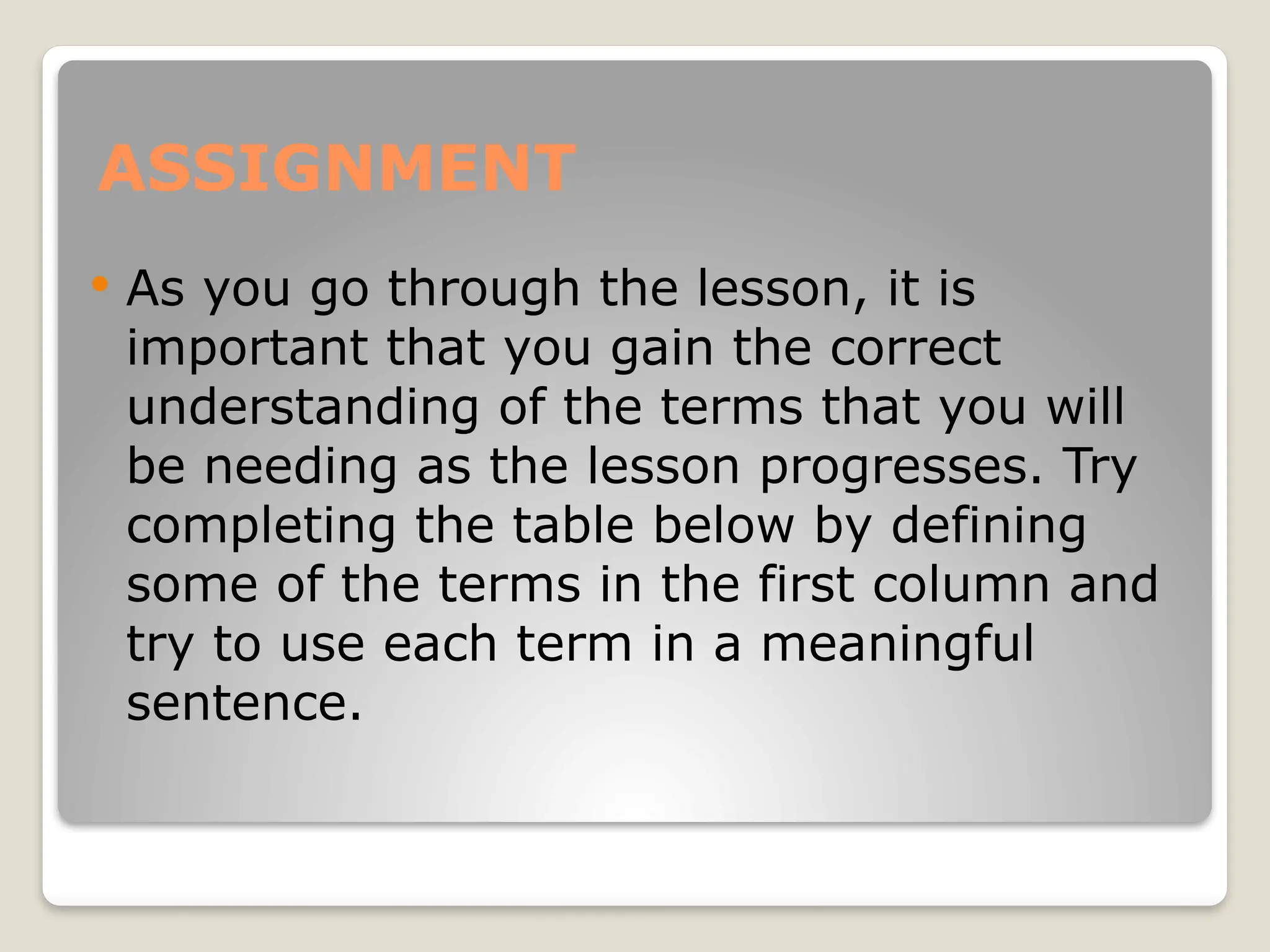 ASSIGNMENT
 As you go through the lesson, it is
important that you gain the correct
understanding of the terms that you will
be needing as the lesson progresses. Try
completing the table below by defining
some of the terms in the first column and
try to use each term in a meaningful
sentence.
 