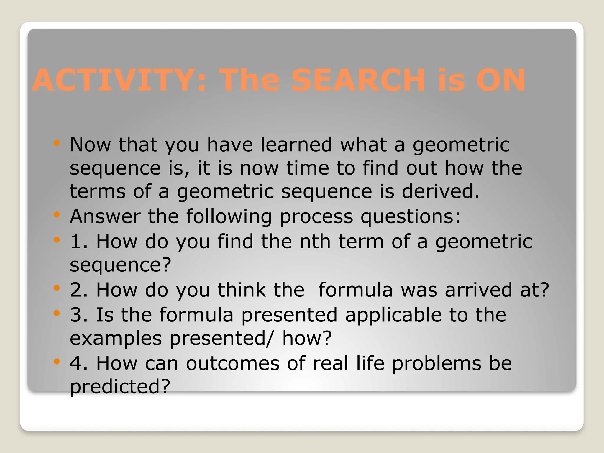 ACTIVITY: The SEARCH is ON
 Now that you have learned what a geometric
sequence is, it is now time to find out how the
terms of a geometric sequence is derived.
 Answer the following process questions:
 1. How do you find the nth term of a geometric
sequence?
 2. How do you think the formula was arrived at?
 3. Is the formula presented applicable to the
examples presented/ how?
 4. How can outcomes of real life problems be
predicted?
 