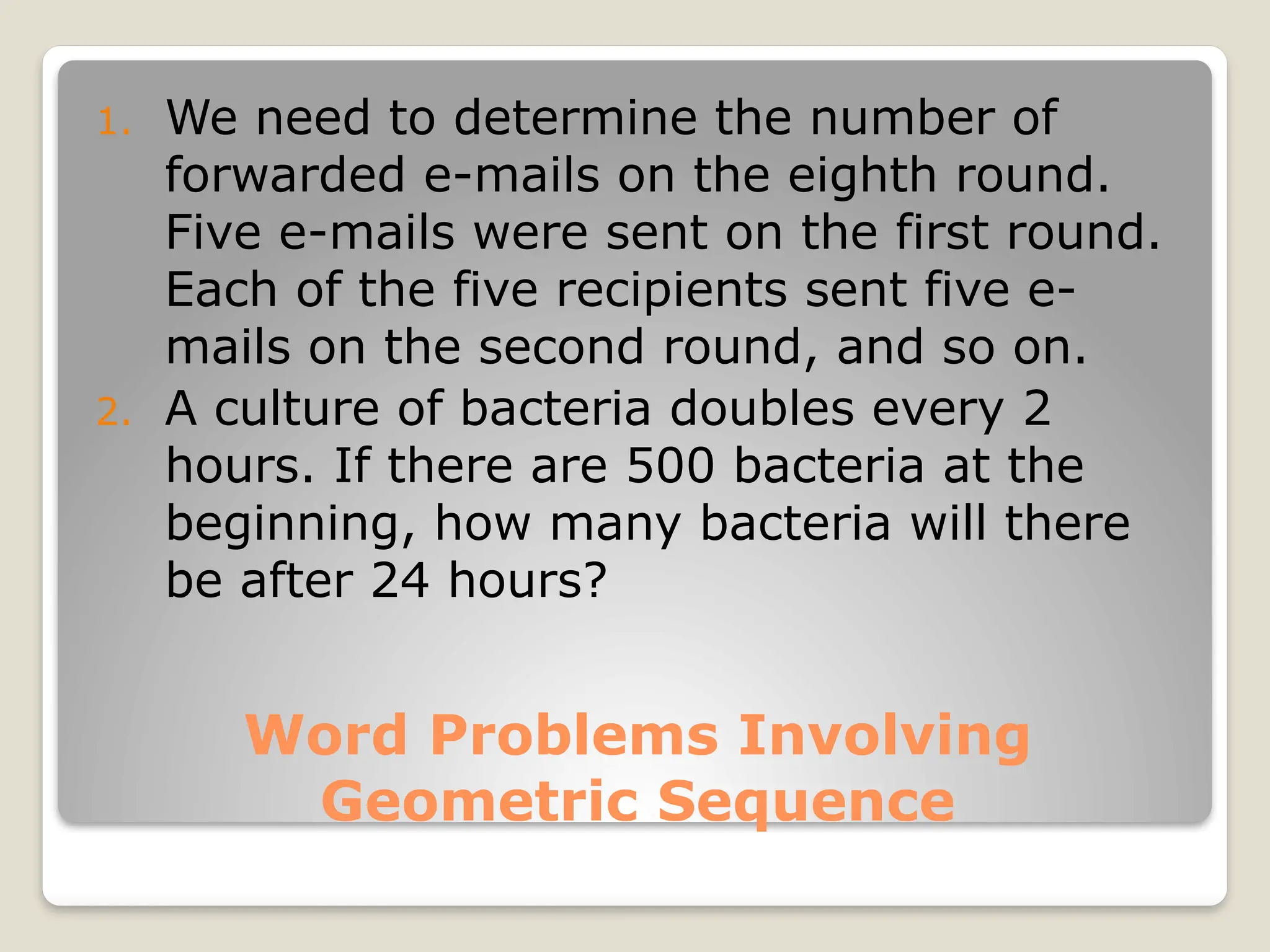 Word Problems Involving
Geometric Sequence
1. We need to determine the number of
forwarded e-mails on the eighth round.
Five e-mails were sent on the first round.
Each of the five recipients sent five e-
mails on the second round, and so on.
2. A culture of bacteria doubles every 2
hours. If there are 500 bacteria at the
beginning, how many bacteria will there
be after 24 hours?
 