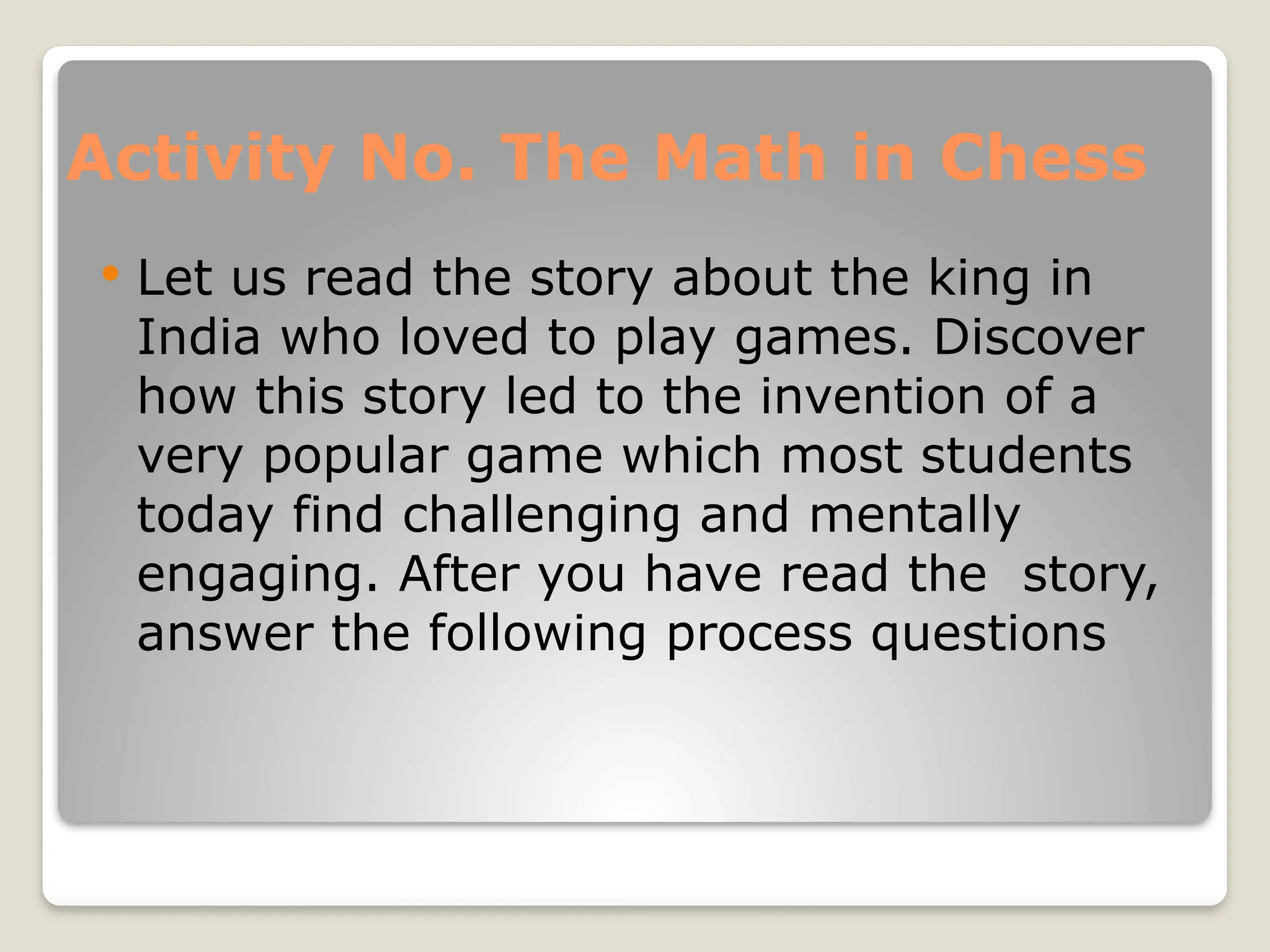 Activity No. The Math in Chess
 Let us read the story about the king in
India who loved to play games. Discover
how this story led to the invention of a
very popular game which most students
today find challenging and mentally
engaging. After you have read the story,
answer the following process questions
 