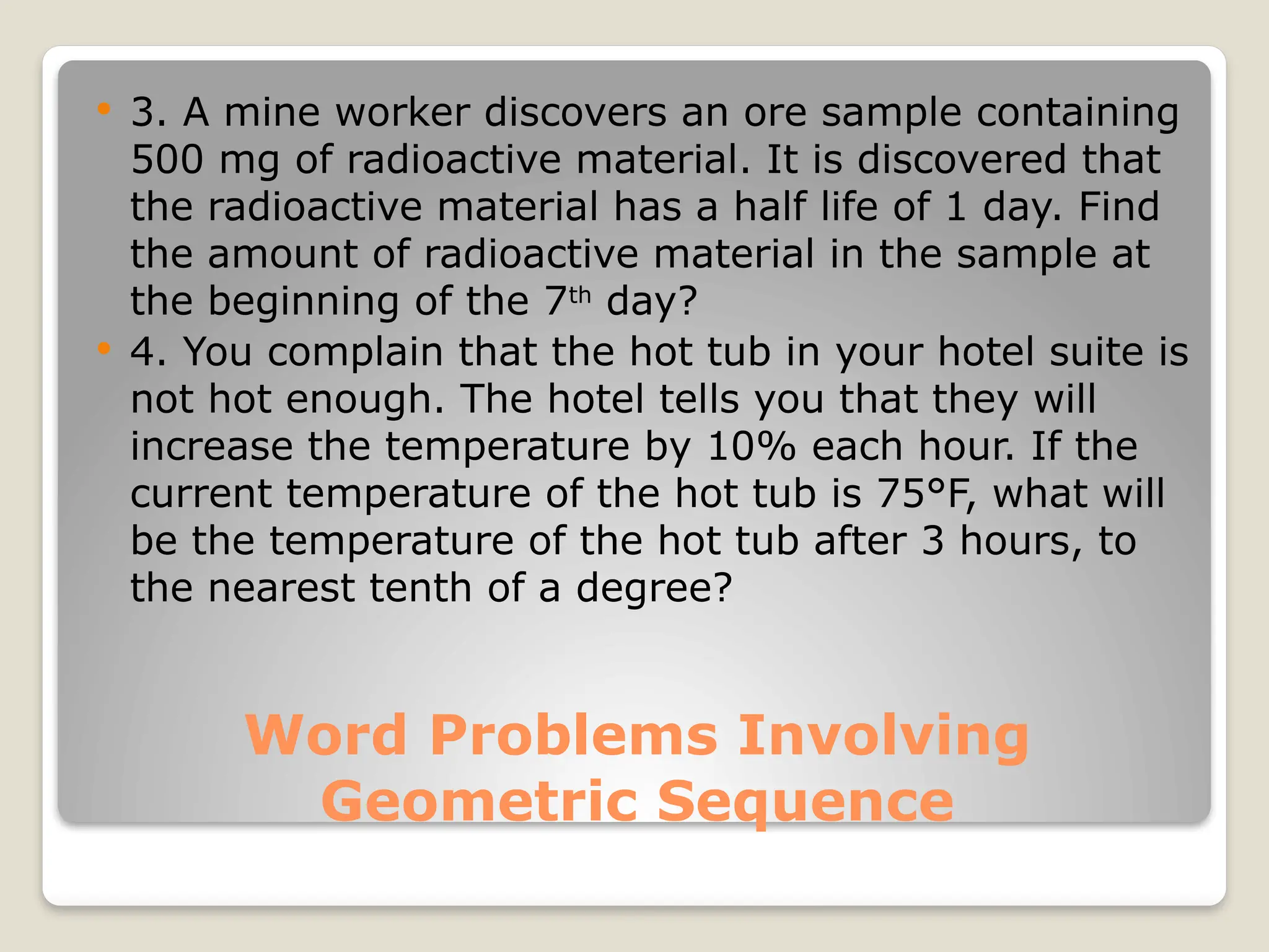 Word Problems Involving
Geometric Sequence
 3. A mine worker discovers an ore sample containing
500 mg of radioactive material. It is discovered that
the radioactive material has a half life of 1 day. Find
the amount of radioactive material in the sample at
the beginning of the 7th
day?
 4. You complain that the hot tub in your hotel suite is
not hot enough. The hotel tells you that they will
increase the temperature by 10% each hour. If the
current temperature of the hot tub is 75°F, what will
be the temperature of the hot tub after 3 hours, to
the nearest tenth of a degree?
 