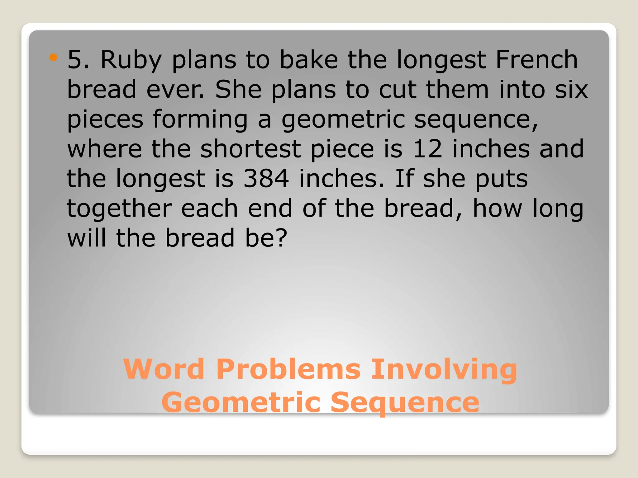 Word Problems Involving
Geometric Sequence
 5. Ruby plans to bake the longest French
bread ever. She plans to cut them into six
pieces forming a geometric sequence,
where the shortest piece is 12 inches and
the longest is 384 inches. If she puts
together each end of the bread, how long
will the bread be?
 