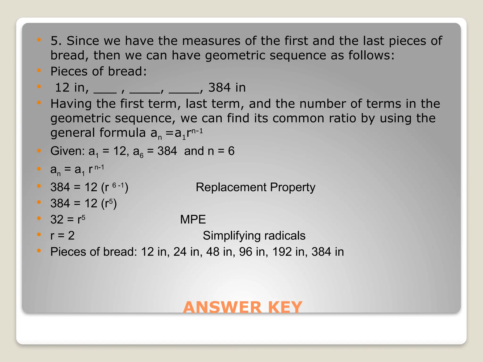 ANSWER KEY
 5. Since we have the measures of the first and the last pieces of
bread, then we can have geometric sequence as follows:
 Pieces of bread:
 12 in, ___ , ____, ____, 384 in
 Having the first term, last term, and the number of terms in the
geometric sequence, we can find its common ratio by using the
general formula an =a1rn-1
 Given: a1 = 12, a6 = 384 and n = 6
 an = a1 r n-1
 384 = 12 (r 6 -1
) Replacement Property
 384 = 12 (r5
)
 32 = r5
MPE
 r = 2 Simplifying radicals
 Pieces of bread: 12 in, 24 in, 48 in, 96 in, 192 in, 384 in
 