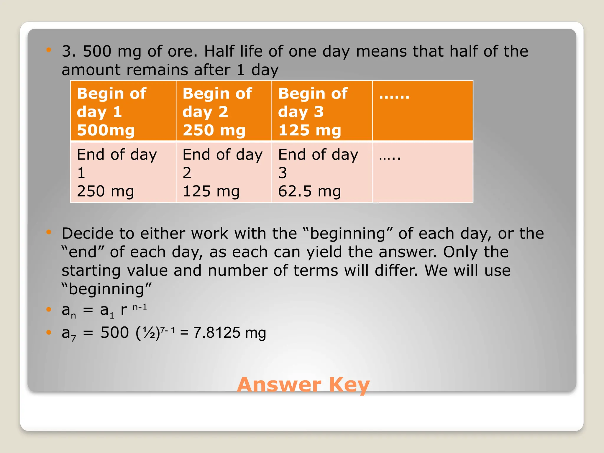 Answer Key
 3. 500 mg of ore. Half life of one day means that half of the
amount remains after 1 day
 Decide to either work with the “beginning” of each day, or the
“end” of each day, as each can yield the answer. Only the
starting value and number of terms will differ. We will use
“beginning”
 an = a1 r n-1
 a7 = 500 (½)7- 1
= 7.8125 mg
Begin of
day 1
500mg
Begin of
day 2
250 mg
Begin of
day 3
125 mg
……
End of day
1
250 mg
End of day
2
125 mg
End of day
3
62.5 mg
…..
 