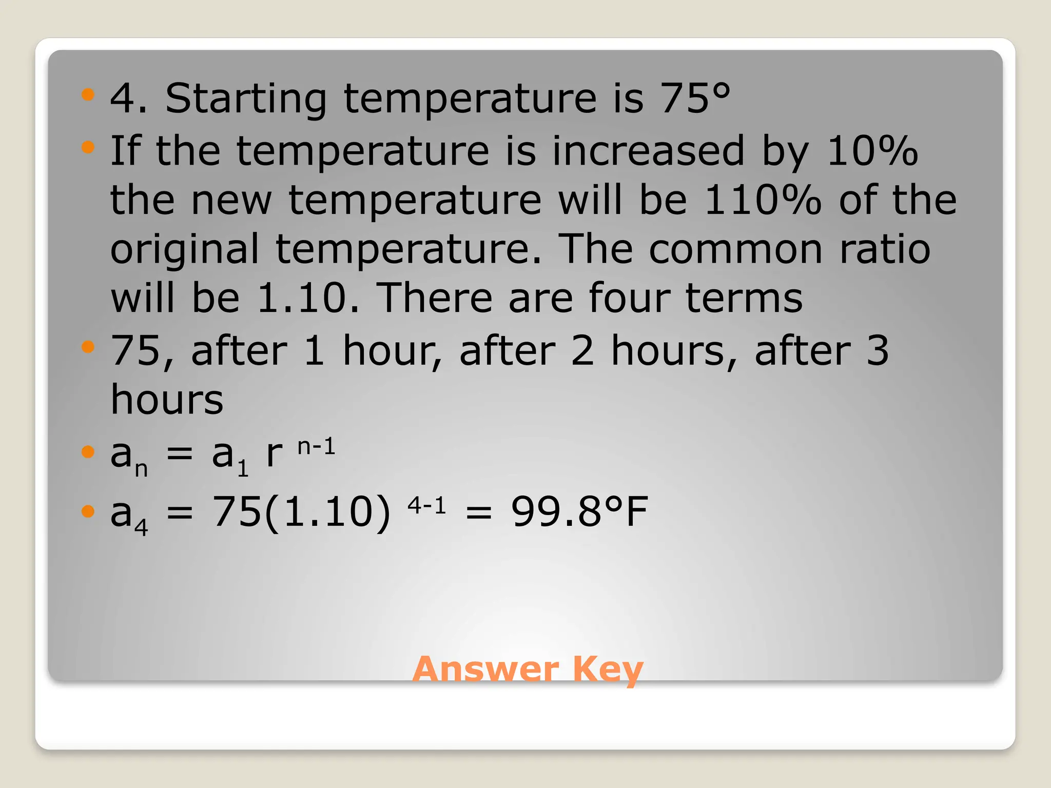 Answer Key
 4. Starting temperature is 75°
 If the temperature is increased by 10%
the new temperature will be 110% of the
original temperature. The common ratio
will be 1.10. There are four terms
 75, after 1 hour, after 2 hours, after 3
hours
 an = a1 r n-1
 a4 = 75(1.10) 4-1
= 99.8°F
 