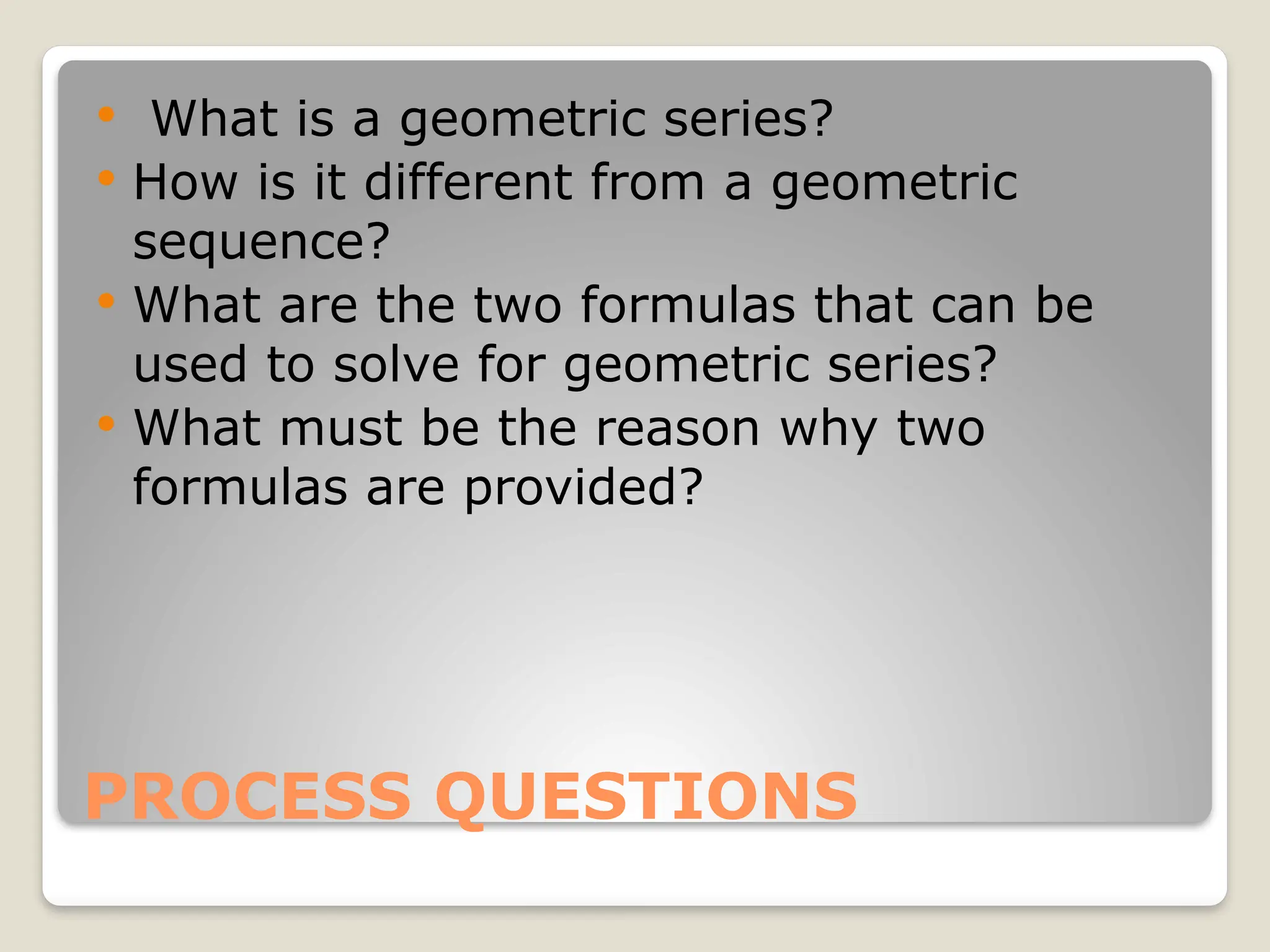 PROCESS QUESTIONS
 What is a geometric series?
 How is it different from a geometric
sequence?
 What are the two formulas that can be
used to solve for geometric series?
 What must be the reason why two
formulas are provided?
 
