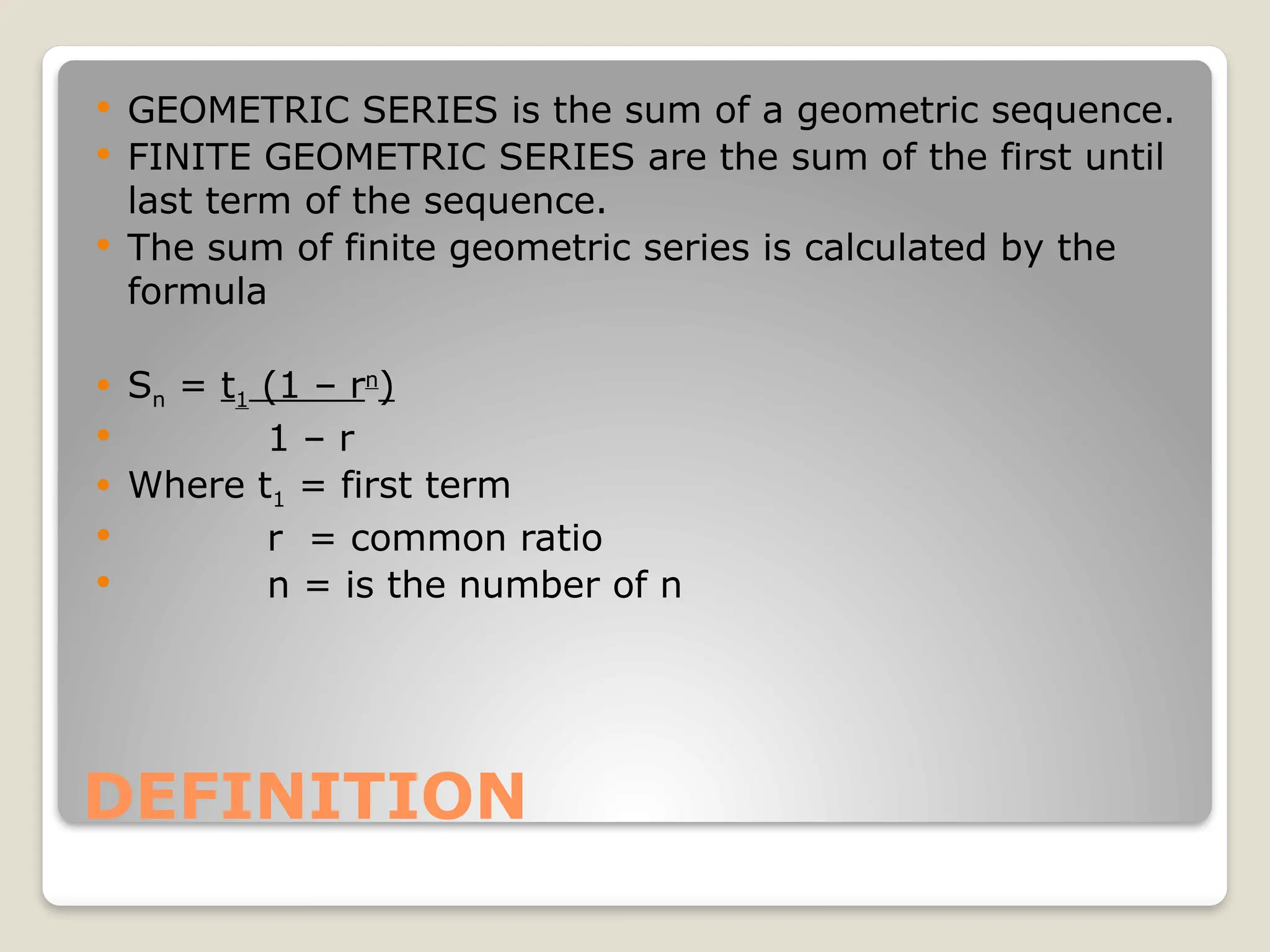 DEFINITION
 GEOMETRIC SERIES is the sum of a geometric sequence.
 FINITE GEOMETRIC SERIES are the sum of the first until
last term of the sequence.
 The sum of finite geometric series is calculated by the
formula
 Sn = t1 (1 – rn
)
 1 – r
 Where t1 = first term
 r = common ratio
 n = is the number of n
 