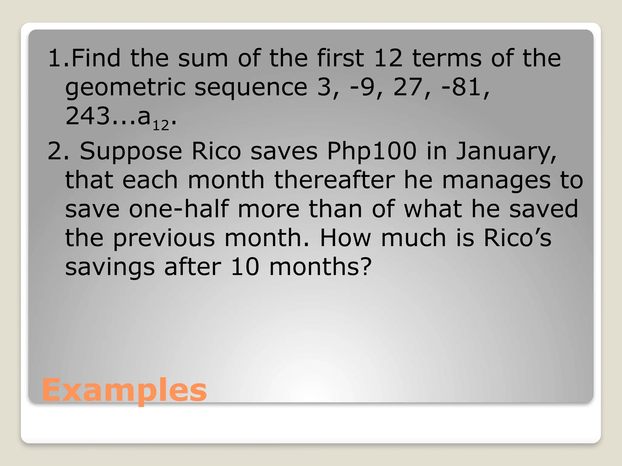 Examples
1.Find the sum of the first 12 terms of the
geometric sequence 3, -9, 27, -81,
243...a12.
2. Suppose Rico saves Php100 in January,
that each month thereafter he manages to
save one-half more than of what he saved
the previous month. How much is Rico’s
savings after 10 months?
 