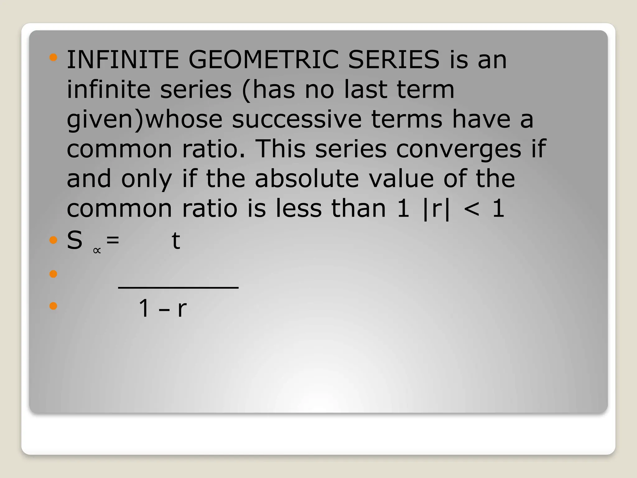  INFINITE GEOMETRIC SERIES is an
infinite series (has no last term
given)whose successive terms have a
common ratio. This series converges if
and only if the absolute value of the
common ratio is less than 1 |r| < 1
 S ∝ = t
 ___________
 1 – r
 