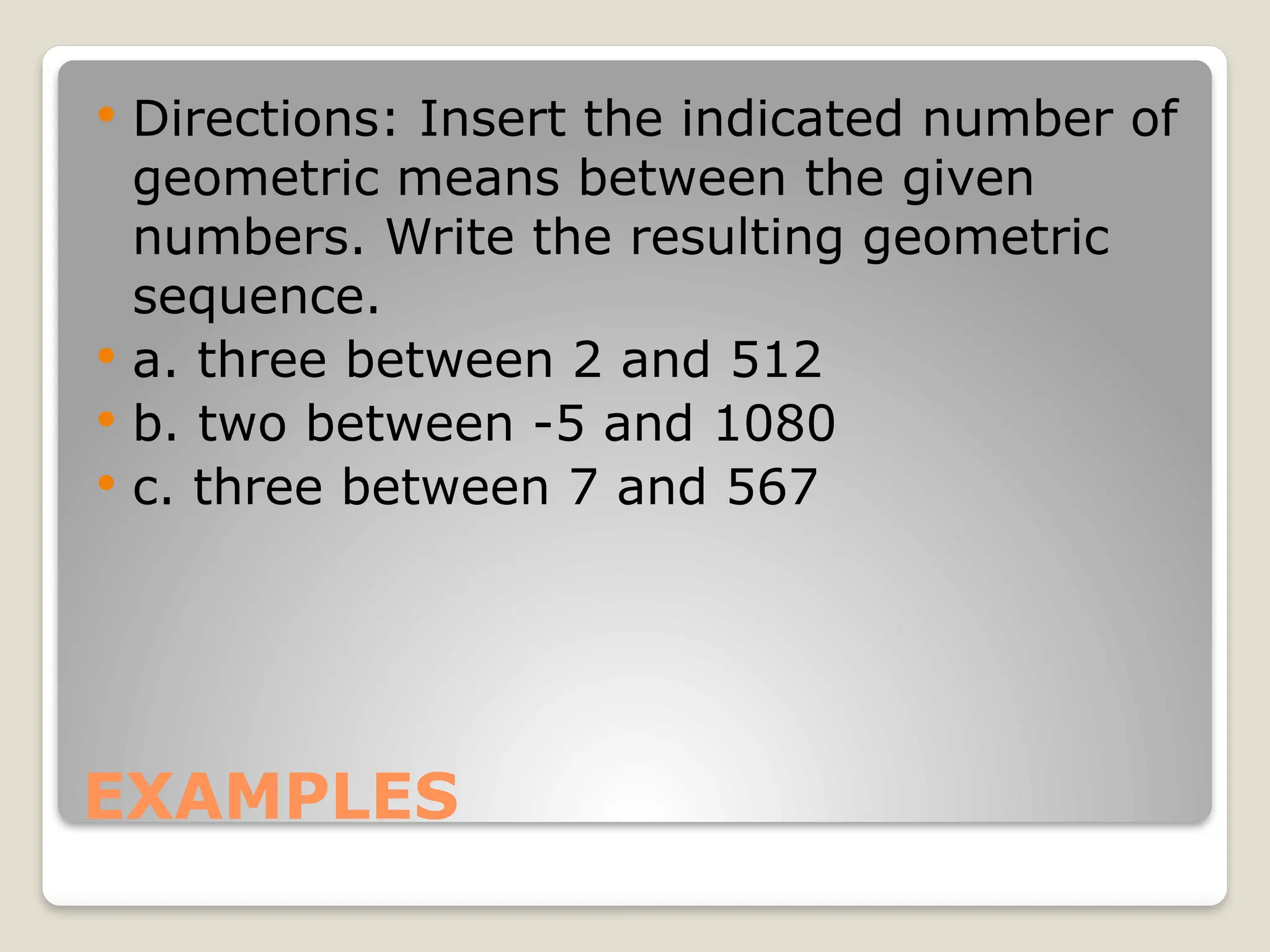 EXAMPLES
 Directions: Insert the indicated number of
geometric means between the given
numbers. Write the resulting geometric
sequence.
 a. three between 2 and 512
 b. two between -5 and 1080
 c. three between 7 and 567
 