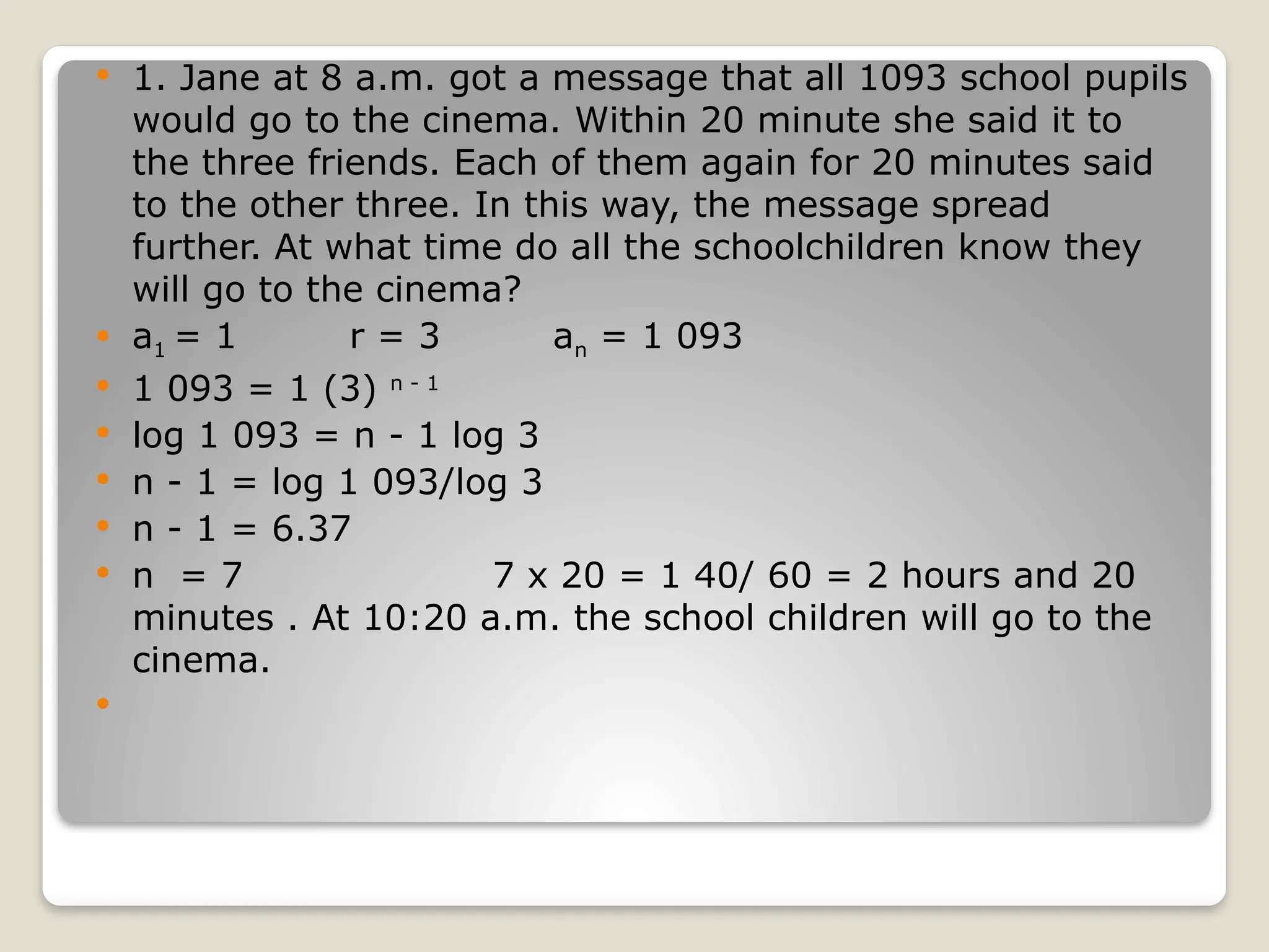  1. Jane at 8 a.m. got a message that all 1093 school pupils
would go to the cinema. Within 20 minute she said it to
the three friends. Each of them again for 20 minutes said
to the other three. In this way, the message spread
further. At what time do all the schoolchildren know they
will go to the cinema?
 a1 = 1 r = 3 an = 1 093
 1 093 = 1 (3) n - 1
 log 1 093 = n - 1 log 3
 n - 1 = log 1 093/log 3
 n - 1 = 6.37
 n = 7 7 x 20 = 1 40/ 60 = 2 hours and 20
minutes . At 10:20 a.m. the school children will go to the
cinema.

 