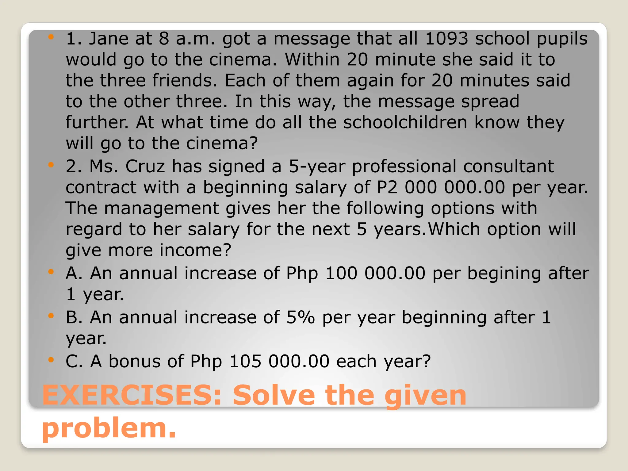 EXERCISES: Solve the given
problem.
 1. Jane at 8 a.m. got a message that all 1093 school pupils
would go to the cinema. Within 20 minute she said it to
the three friends. Each of them again for 20 minutes said
to the other three. In this way, the message spread
further. At what time do all the schoolchildren know they
will go to the cinema?
 2. Ms. Cruz has signed a 5-year professional consultant
contract with a beginning salary of P2 000 000.00 per year.
The management gives her the following options with
regard to her salary for the next 5 years.Which option will
give more income?
 A. An annual increase of Php 100 000.00 per begining after
1 year.
 B. An annual increase of 5% per year beginning after 1
year.
 C. A bonus of Php 105 000.00 each year?
 