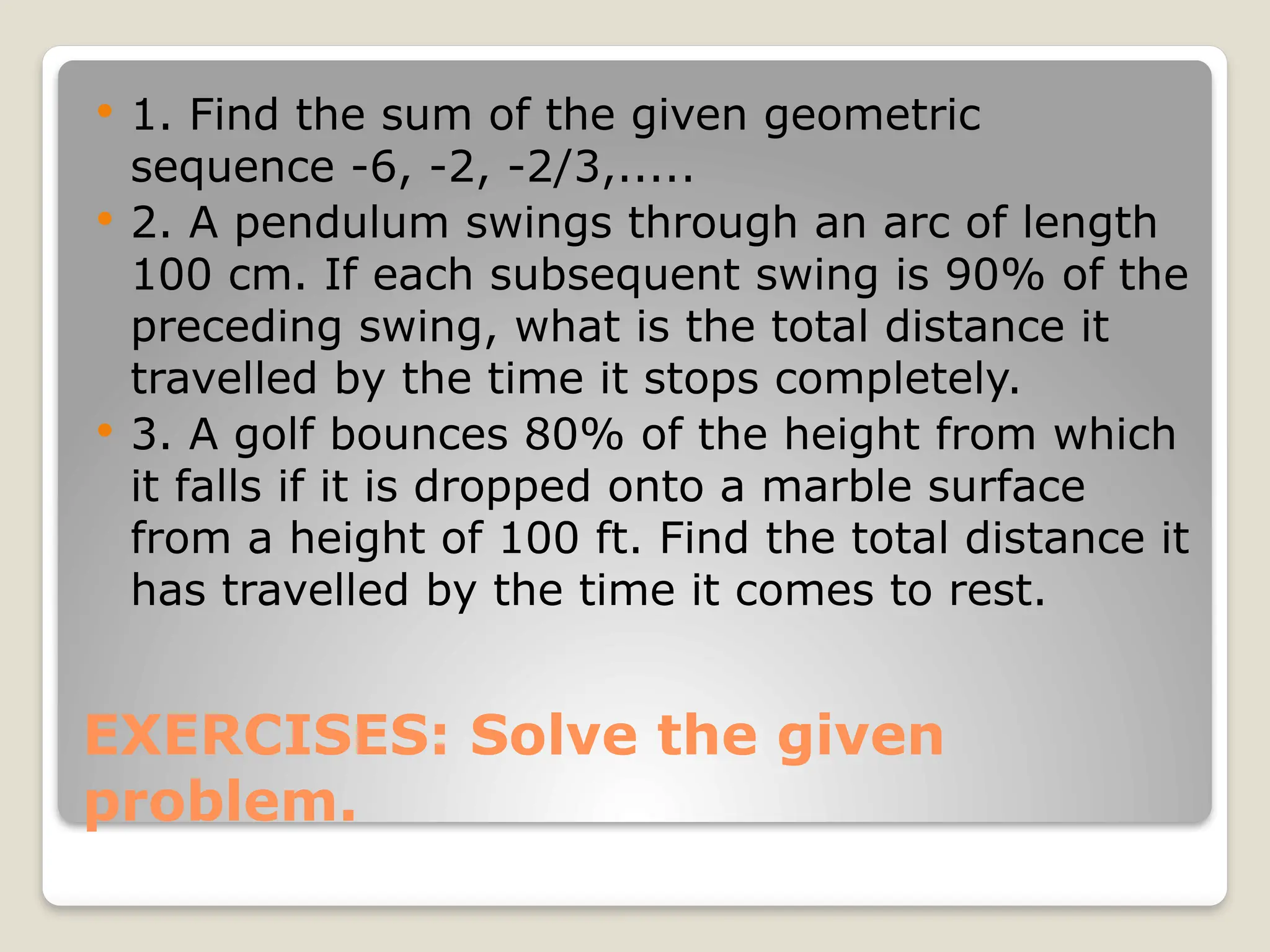 EXERCISES: Solve the given
problem.
 1. Find the sum of the given geometric
sequence -6, -2, -2/3,.....
 2. A pendulum swings through an arc of length
100 cm. If each subsequent swing is 90% of the
preceding swing, what is the total distance it
travelled by the time it stops completely.
 3. A golf bounces 80% of the height from which
it falls if it is dropped onto a marble surface
from a height of 100 ft. Find the total distance it
has travelled by the time it comes to rest.
 
