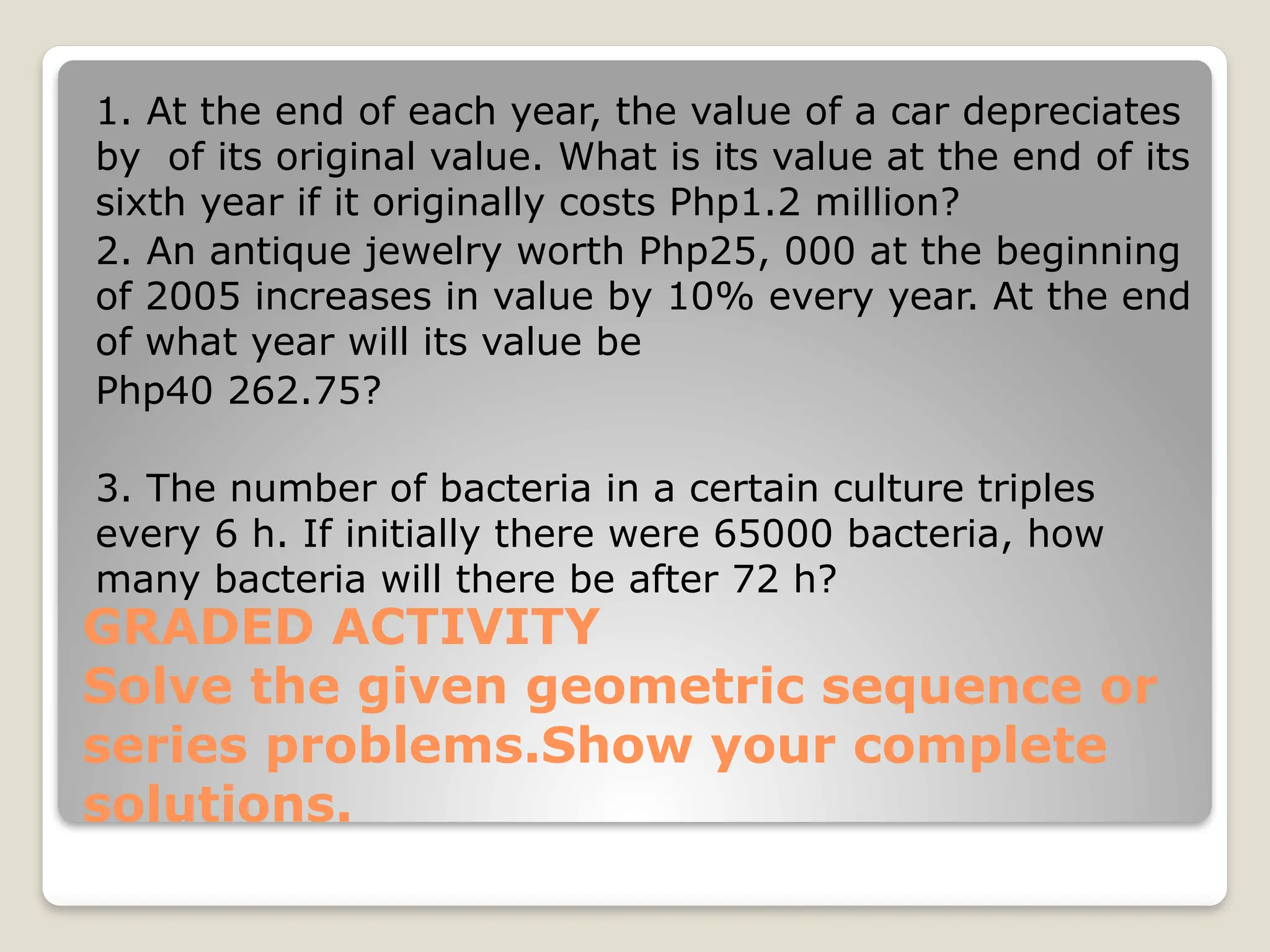 GRADED ACTIVITY
Solve the given geometric sequence or
series problems.Show your complete
solutions.
1. At the end of each year, the value of a car depreciates
by of its original value. What is its value at the end of its
sixth year if it originally costs Php1.2 million?
2. An antique jewelry worth Php25, 000 at the beginning
of 2005 increases in value by 10% every year. At the end
of what year will its value be
Php40 262.75?
3. The number of bacteria in a certain culture triples
every 6 h. If initially there were 65000 bacteria, how
many bacteria will there be after 72 h?
 