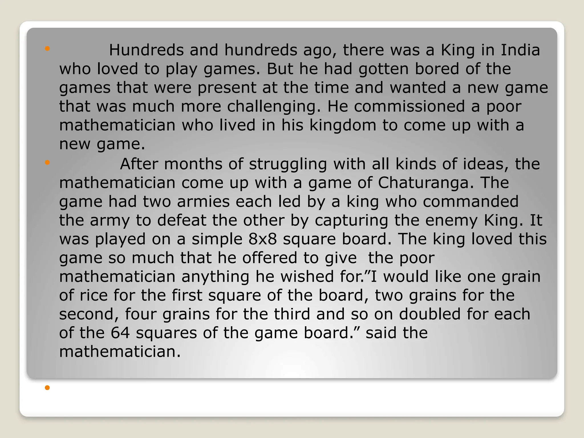  Hundreds and hundreds ago, there was a King in India
who loved to play games. But he had gotten bored of the
games that were present at the time and wanted a new game
that was much more challenging. He commissioned a poor
mathematician who lived in his kingdom to come up with a
new game.
 After months of struggling with all kinds of ideas, the
mathematician come up with a game of Chaturanga. The
game had two armies each led by a king who commanded
the army to defeat the other by capturing the enemy King. It
was played on a simple 8x8 square board. The king loved this
game so much that he offered to give the poor
mathematician anything he wished for.”I would like one grain
of rice for the first square of the board, two grains for the
second, four grains for the third and so on doubled for each
of the 64 squares of the game board.” said the
mathematician.

 