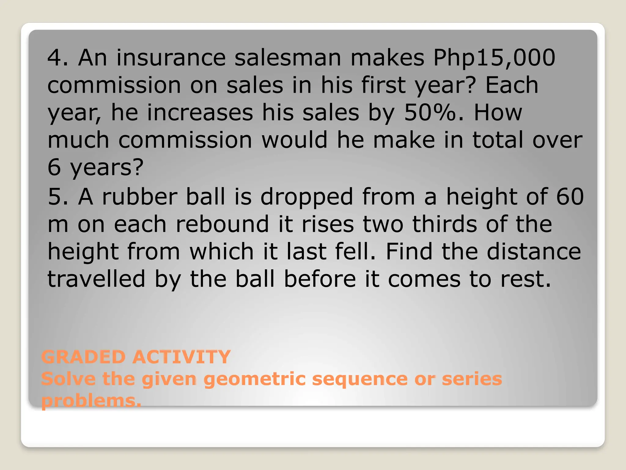 GRADED ACTIVITY
Solve the given geometric sequence or series
problems.
4. An insurance salesman makes Php15,000
commission on sales in his first year? Each
year, he increases his sales by 50%. How
much commission would he make in total over
6 years?
5. A rubber ball is dropped from a height of 60
m on each rebound it rises two thirds of the
height from which it last fell. Find the distance
travelled by the ball before it comes to rest.
 