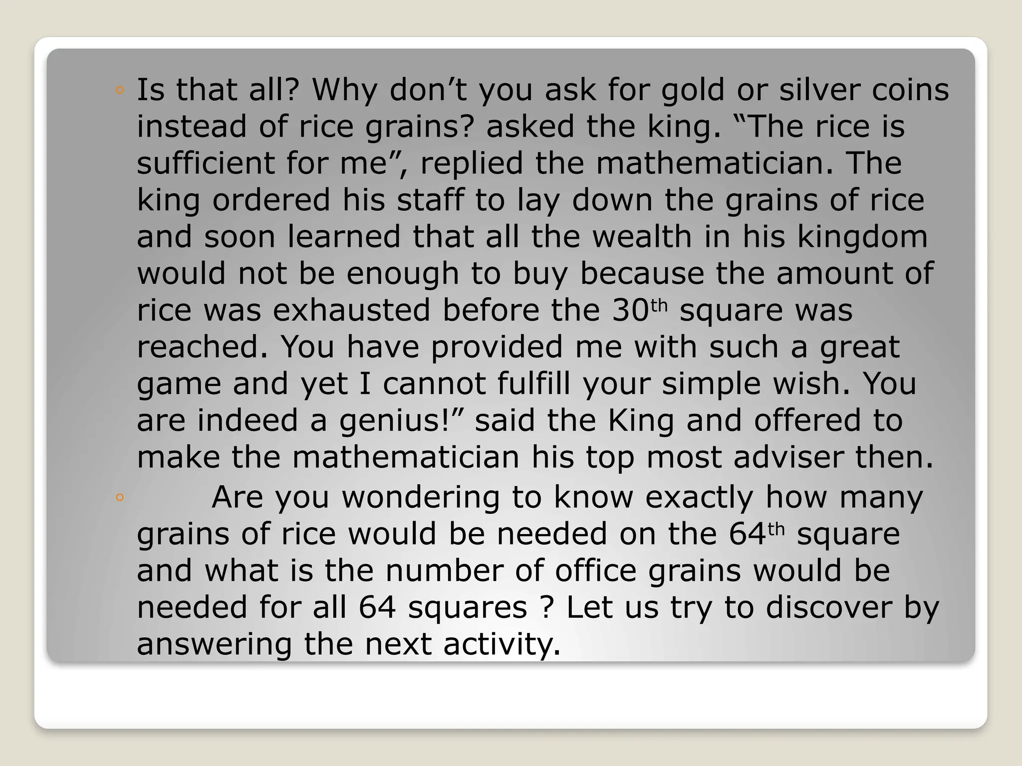 ◦ Is that all? Why don’t you ask for gold or silver coins
instead of rice grains? asked the king. “The rice is
sufficient for me”, replied the mathematician. The
king ordered his staff to lay down the grains of rice
and soon learned that all the wealth in his kingdom
would not be enough to buy because the amount of
rice was exhausted before the 30th
square was
reached. You have provided me with such a great
game and yet I cannot fulfill your simple wish. You
are indeed a genius!” said the King and offered to
make the mathematician his top most adviser then.
◦ Are you wondering to know exactly how many
grains of rice would be needed on the 64th
square
and what is the number of office grains would be
needed for all 64 squares ? Let us try to discover by
answering the next activity.
 