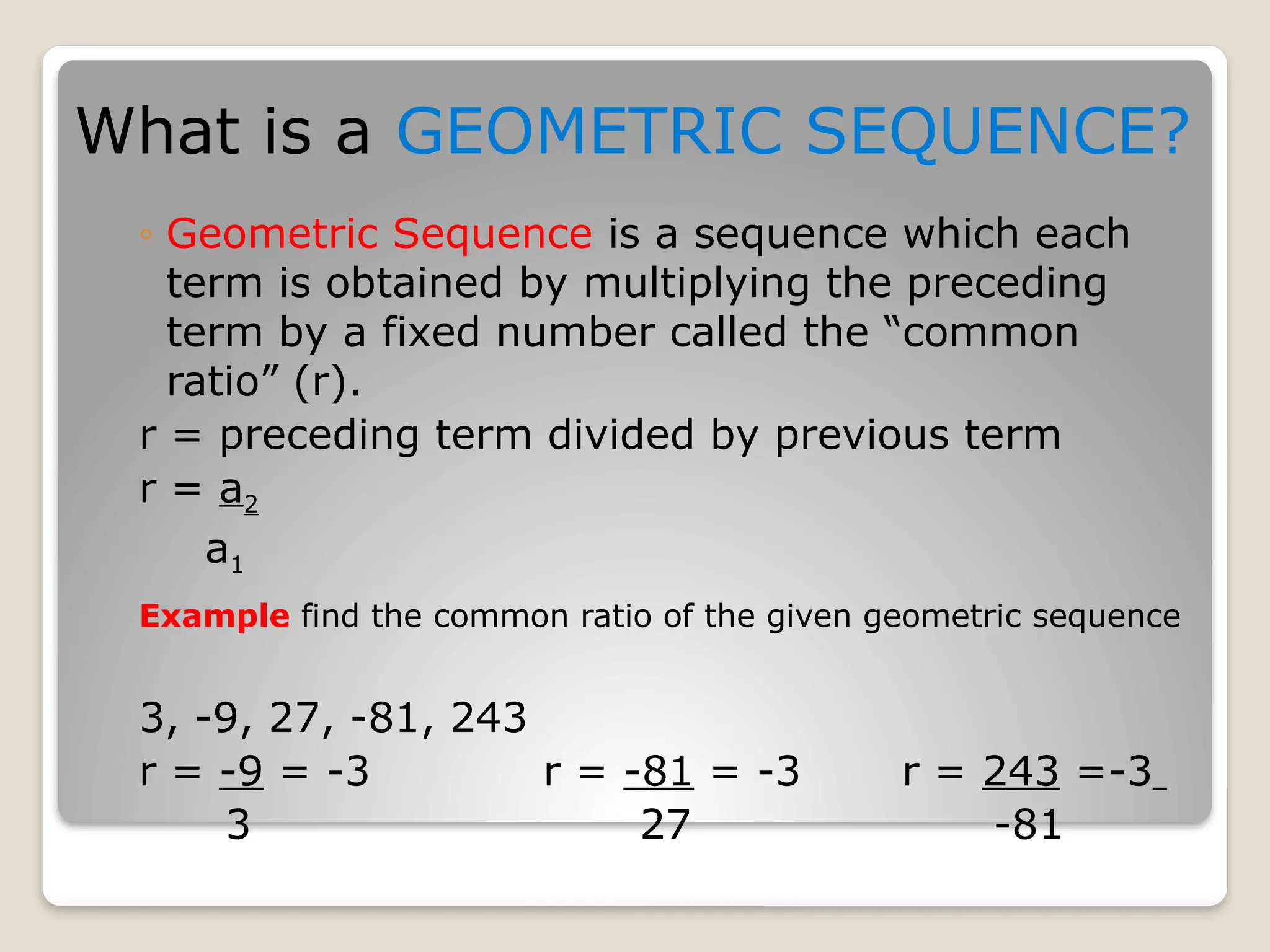 ◦ Geometric Sequence is a sequence which each
term is obtained by multiplying the preceding
term by a fixed number called the “common
ratio” (r).
r = preceding term divided by previous term
r = a2
a1
Example find the common ratio of the given geometric sequence
3, -9, 27, -81, 243
r = -9 = -3 r = -81 = -3 r = 243 =-3
3 27 -81
What is a GEOMETRIC SEQUENCE?
 