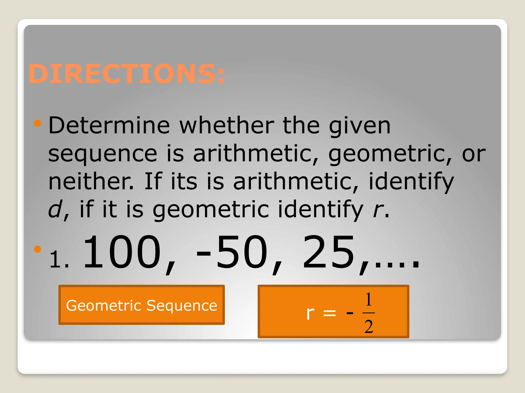 DIRECTIONS:
 Determine whether the given
sequence is arithmetic, geometric, or
neither. If its is arithmetic, identify
d, if it is geometric identify r.

1. 100, -50, 25,….
Geometric Sequence
r = -
2
1
 