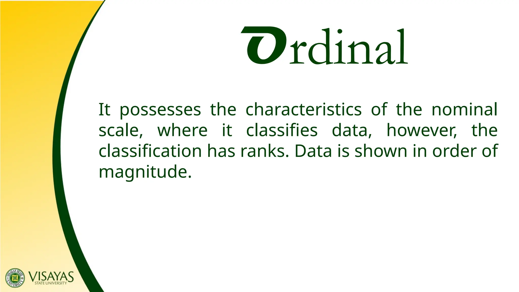 Ordinal
It possesses the characteristics of the nominal
scale, where it classifies data, however, the
classification has ranks. Data is shown in order of
magnitude.
 