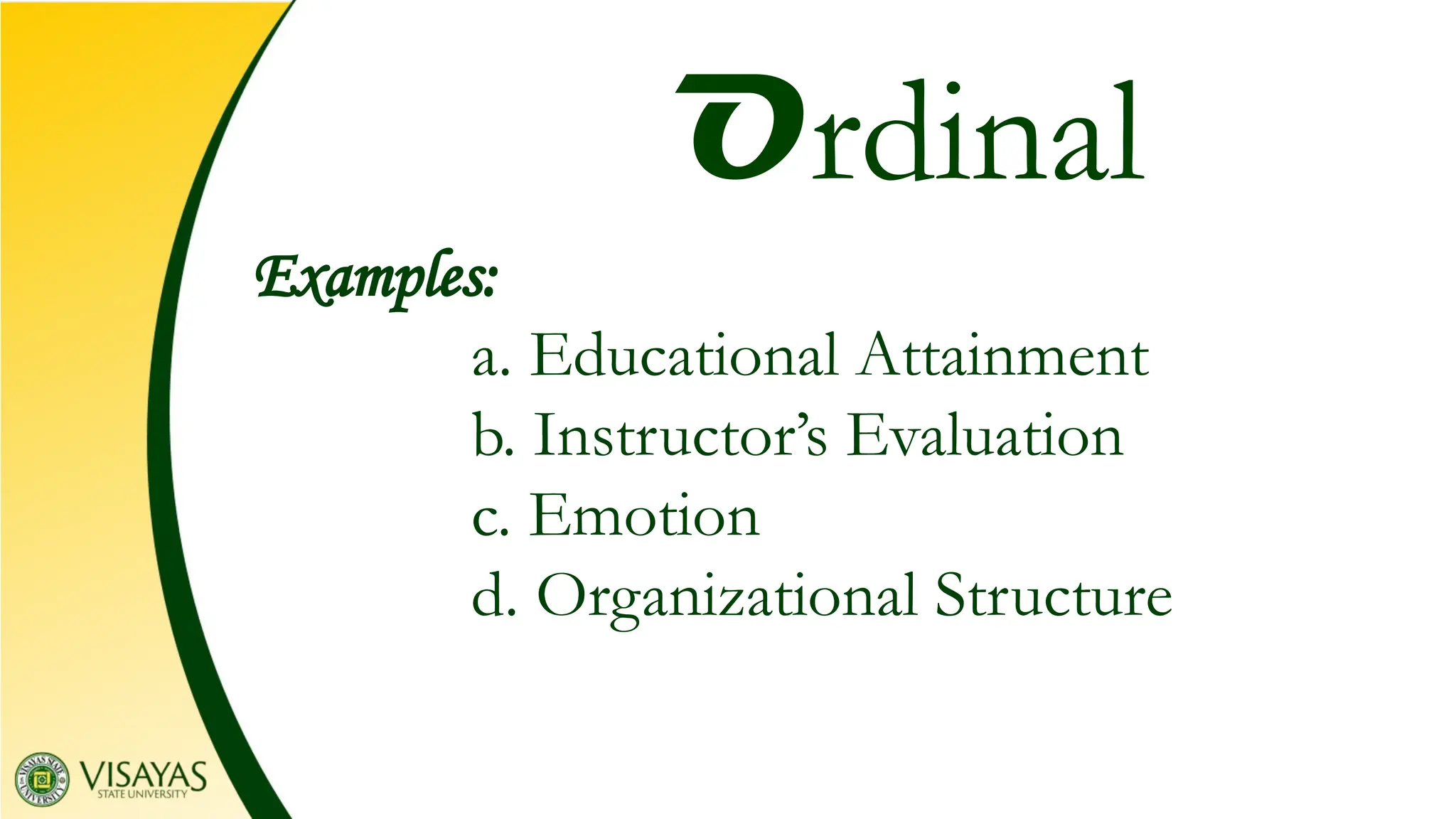 Examples:
a. Educational Attainment
b. Instructor’s Evaluation
c. Emotion
d. Organizational Structure
Ordinal
 