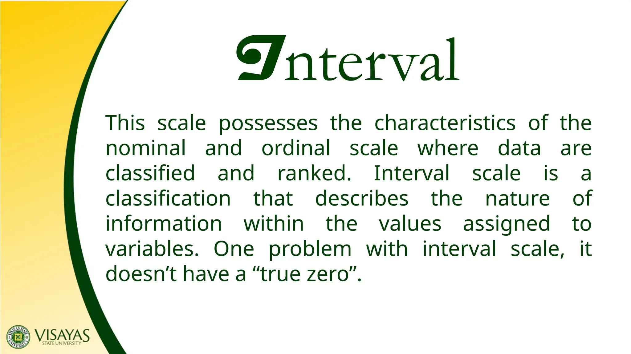 Interval
This scale possesses the characteristics of the
nominal and ordinal scale where data are
classified and ranked. Interval scale is a
classification that describes the nature of
information within the values assigned to
variables. One problem with interval scale, it
doesn’t have a “true zero”.
 