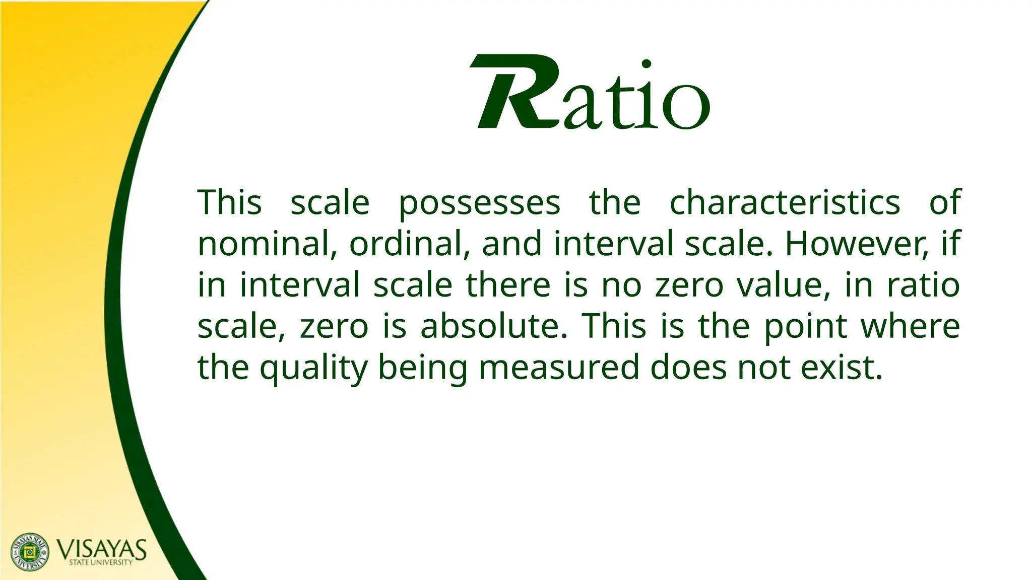 Ratio
This scale possesses the characteristics of
nominal, ordinal, and interval scale. However, if
in interval scale there is no zero value, in ratio
scale, zero is absolute. This is the point where
the quality being measured does not exist.
 