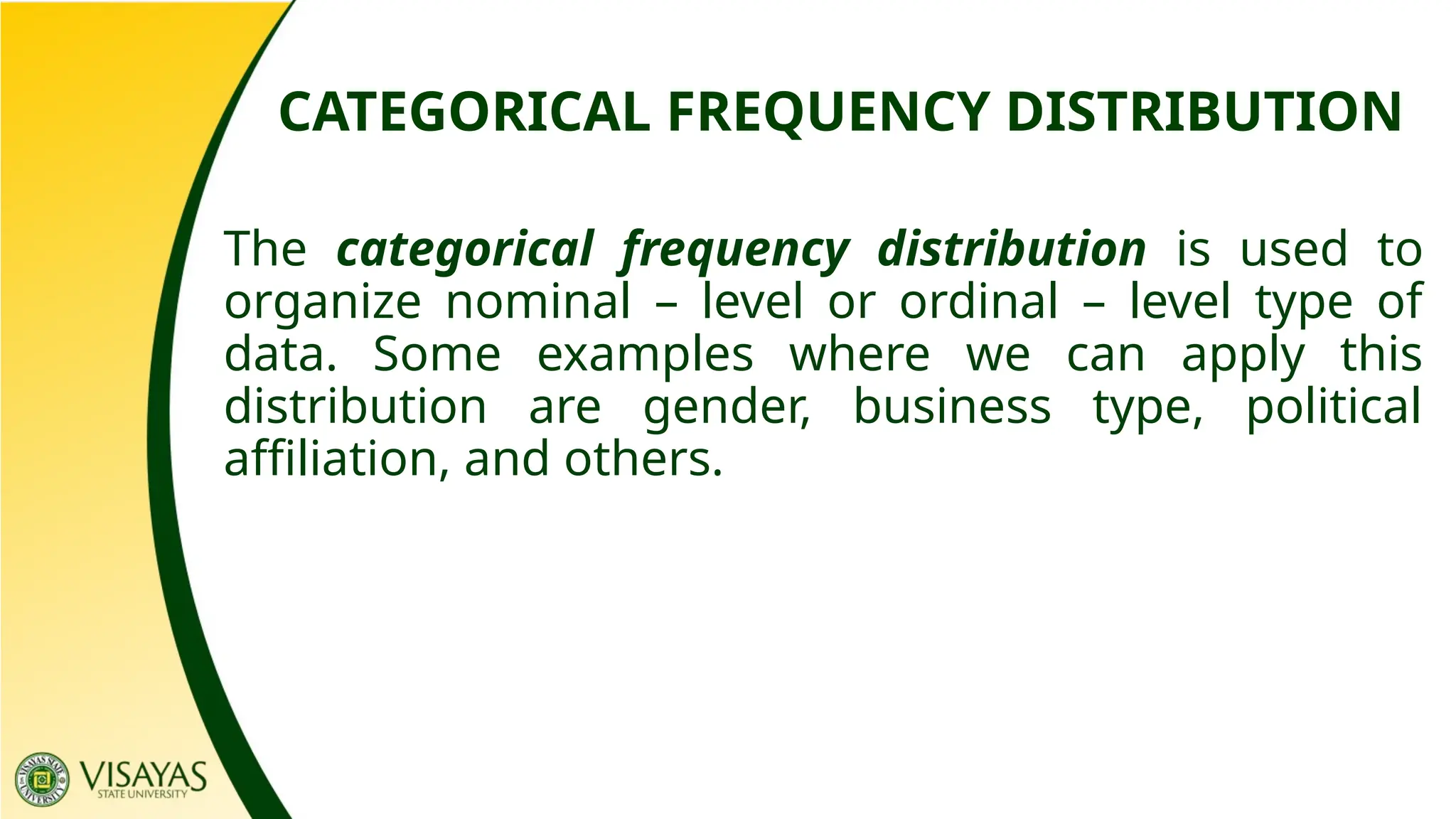 CATEGORICAL FREQUENCY DISTRIBUTION
The categorical frequency distribution is used to
organize nominal – level or ordinal – level type of
data. Some examples where we can apply this
distribution are gender, business type, political
affiliation, and others.
 