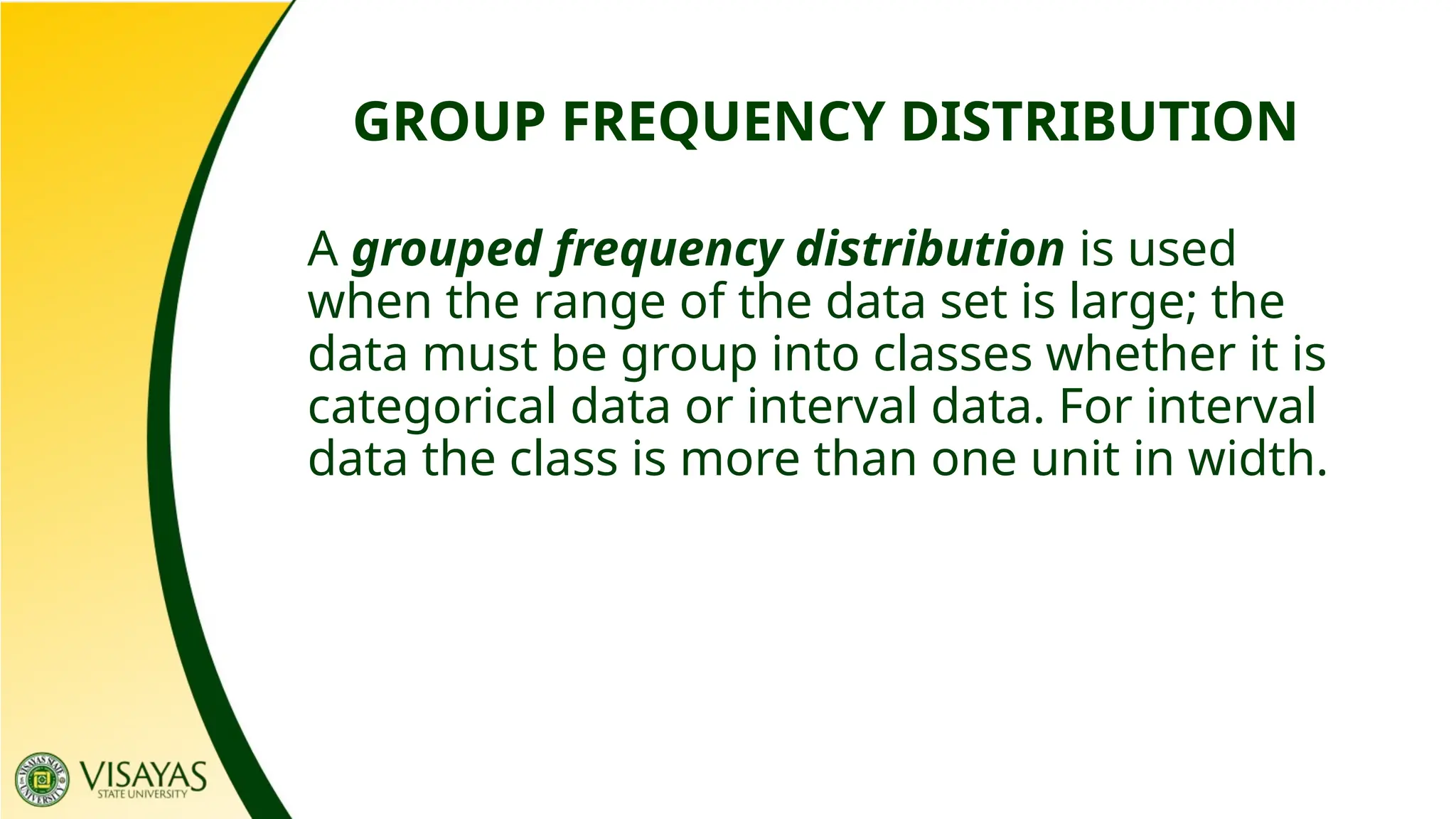 GROUP FREQUENCY DISTRIBUTION
A grouped frequency distribution is used
when the range of the data set is large; the
data must be group into classes whether it is
categorical data or interval data. For interval
data the class is more than one unit in width.
 