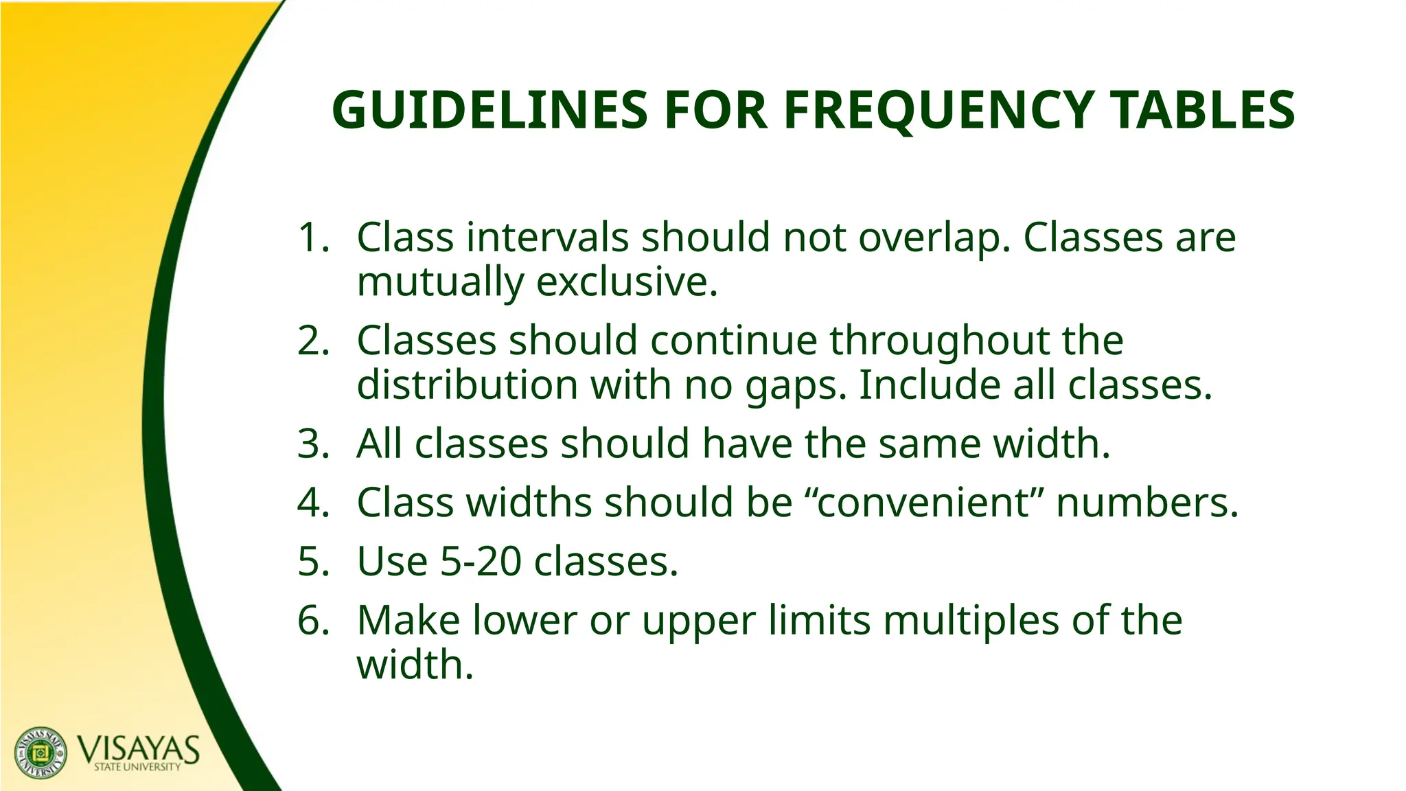 GUIDELINES FOR FREQUENCY TABLES
1. Class intervals should not overlap. Classes are
mutually exclusive.
2. Classes should continue throughout the
distribution with no gaps. Include all classes.
3. All classes should have the same width.
4. Class widths should be “convenient” numbers.
5. Use 5-20 classes.
6. Make lower or upper limits multiples of the
width.
 